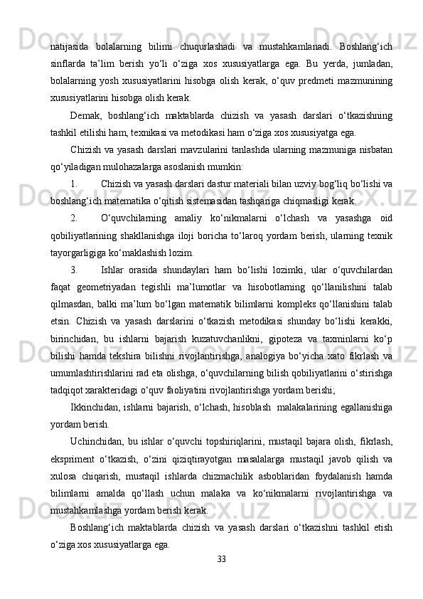 natijasida   bolalarning   bilimi   chuqurlashadi   va   mustahkamlanadi.   Boshlang‘ich
sinflarda   ta’lim   berish   yо‘li   о‘ziga   xos   xususiyatlarga   ega.   Bu   yerda,   jumladan,
bolalarning   yosh   xususiyatlarini   hisobga   olish   kerak,   о‘quv   predmeti   mazmunining
xususiyatlarini hisobga olish kerak.
Demak,   boshlang‘ich   maktablarda   chizish   va   yasash   darslari   о‘tkazishning
tashkil etilishi ham, texnikasi va metodikasi ham о‘ziga xos xususiyatga ega.
Chizish  va  yasash   darslari  mavzularini  tanlashda   ularning  mazmuniga nisbatan
qо‘yiladigan mulohazalarga asoslanish mumkin:
1. Chizish va yasash darslari dastur materiali bilan uzviy bog‘liq bо‘lishi va
boshlang‘ich matematika о‘qitish sistemasidan tashqariga chiqmasligi kerak.
2. О‘quvchilarning   amaliy   kо‘nikmalarni   о‘lchash   va   yasashga   oid
qobiliyatlarining   shakllanishga   iloji   boricha   tо‘laroq   yordam   berish,   ularning   texnik
tayorgarligiga kо‘maklashish lozim.
3. Ishlar   orasida   shundaylari   ham   bо‘lishi   lozimki,   ular   о‘quvchilardan
faqat   geometriyadan   tegishli   ma’lumotlar   va   hisobotlarning   qо‘llanilishini   talab
qilmasdan,  balki  ma’lum  bо‘lgan  matematik bilimlarni   kompleks  qо‘llanishini  talab
etsin.   Chizish   va   yasash   darslarini   о‘tkazish   metodikasi   shunday   bо‘lishi   kerakki,
birinchidan,   bu   ishlarni   bajarish   kuzatuvchanlikni,   gipoteza   va   taxminlarni   kо‘p
bilishi   hamda   tekshira   bilishni   rivojlantirishga,   analogiya   bо‘yicha   xato   fikrlash   va
umumlashtirishlarini rad eta olishga, о‘quvchilarning bilish qobiliyatlarini о‘stirishga
tadqiqot xarakteridagi о‘quv faoliyatini rivojlantirishga yordam berishi;
Ikkinchidan, ishlarni bajarish, о‘lchash, hisoblash   malakalarining egallanishiga
yordam berish.
Uchinchidan,   bu   ishlar   о‘quvchi   topshiriqlarini,   mustaqil   bajara   olish,   fikrlash,
ekspriment   о‘tkazish,   о‘zini   qiziqtirayotgan   masalalarga   mustaqil   javob   qilish   va
xulosa   chiqarish,   mustaqil   ishlarda   chizmachilik   asboblaridan   foydalanish   hamda
bilimlarni   amalda   qо‘llash   uchun   malaka   va   kо‘nikmalarni   rivojlantirishga   va
mustahkamlashga yordam berish kerak.
Boshlang‘ich   maktablarda   chizish   va   yasash   darslari   о‘tkazishni   tashkil   etish
о‘ziga xos xususiyatlarga ega.
33 