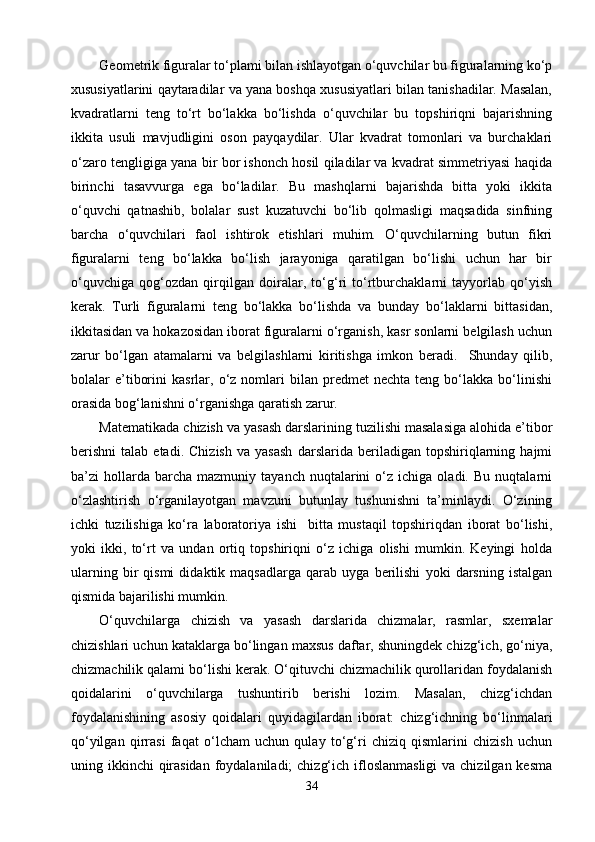 Geometrik figuralar tо‘plami bilan ishlayotgan о‘quvchilar bu figuralarning kо‘p
xususiyatlarini qaytaradilar va yana boshqa xususiyatlari bilan tanishadilar. Masalan,
kvadratlarni   teng   tо‘rt   bо‘lakka   bо‘lishda   о‘quvchilar   bu   topshiriqni   bajarishning
ikkita   usuli   mavjudligini   oson   payqaydilar.   Ular   kvadrat   tomonlari   va   burchaklari
о‘zaro tengligiga yana bir bor ishonch hosil qiladilar va kvadrat simmetriyasi haqida
birinchi   tasavvurga   ega   bо‘ladilar.   Bu   mashqlarni   bajarishda   bitta   yoki   ikkita
о‘quvchi   qatnashib,   bolalar   sust   kuzatuvchi   bо‘lib   qolmasligi   maqsadida   sinfning
barcha   о‘quvchilari   faol   ishtirok   etishlari   muhim.   О‘quvchilarning   butun   fikri
figuralarni   teng   bо‘lakka   bо‘lish   jarayoniga   qaratilgan   bо‘lishi   uchun   har   bir
о‘quvchiga   qog‘ozdan   qirqilgan   doiralar,   tо‘g‘ri   tо‘rtburchaklarni   tayyorlab   qо‘yish
kerak.   Turli   figuralarni   teng   bо‘lakka   bо‘lishda   va   bunday   bо‘laklarni   bittasidan,
ikkitasidan va hokazosidan iborat figuralarni о‘rganish, kasr sonlarni belgilash uchun
zarur   bо‘lgan   atamalarni   va   belgilashlarni   kiritishga   imkon   beradi.     Shunday   qilib,
bolalar   e’tiborini   kasrlar,   о‘z  nomlari   bilan   predmet   nechta   teng  bо‘lakka   bо‘linishi
orasida bog‘lanishni о‘rganishga qaratish zarur.
Matematikada chizish va yasash darslarining tuzilishi masalasiga alohida e’tibor
berishni   talab   etadi.   Chizish   va   yasash   darslarida   beriladigan   topshiriqlarning   hajmi
ba’zi   hollarda  barcha   mazmuniy   tayanch  nuqtalarini   о‘z   ichiga  oladi.   Bu   nuqtalarni
о‘zlashtirish   о‘rganilayotgan   mavzuni   butunlay   tushunishni   ta’minlaydi.   О‘zining
ichki   tuzilishiga   kо‘ra   laboratoriya   ishi     bitta   mustaqil   topshiriqdan   iborat   bо‘lishi,
yoki   ikki,   tо‘rt   va   undan   ortiq   topshiriqni   о‘z   ichiga   olishi   mumkin.   Keyingi   holda
ularning   bir   qismi   didaktik   maqsadlarga   qarab   uyga   berilishi   yoki   darsning   istalgan
qismida bajarilishi mumkin.
О‘quvchilarga   chizish   va   yasash   darslarida   chizmalar,   rasmlar,   sxemalar
chizishlari uchun kataklarga bо‘lingan maxsus daftar, shuningdek chizg‘ich, gо‘niya,
chizmachilik qalami bо‘lishi kerak. О‘qituvchi chizmachilik qurollaridan foydalanish
qoidalarini   о‘quvchilarga   tushuntirib   berishi   lozim.   Masalan,   chizg‘ichdan
foydalanishining   asosiy   qoidalari   quyidagilardan   iborat:   chizg‘ichning   bо‘linmalari
qо‘yilgan   qirrasi   faqat   о‘lcham   uchun   qulay   tо‘g‘ri   chiziq   qismlarini   chizish   uchun
uning ikkinchi  qirasidan  foydalaniladi;  chizg‘ich ifloslanmasligi  va chizilgan kesma
34 