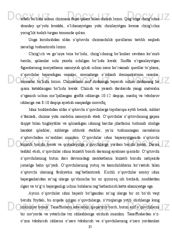 sifatli bо‘lishi uchun chizmani faqat qalam bilan chizish lozim. Qog‘ozga chizg‘ichni
shunday   qо‘yshi   kerakki,   о‘lchanayotgan   yoki   chizilayotgan   kesma   chizg‘ichni
yorug‘lik tushib turgan tomonida qolsin.
Unga   kirishishdan   oldin   о‘qituvchi   chizmachilik   qurollarini   tartibli   saqlash
zarurligi tushuntirishi lozim.
Chizg‘ich   va   gо‘niya   toza   bо‘lishi,   chizg‘ichning   bо‘limlari   ravshan   kо‘rinib
turishi,   qalamlar   uchi   yaxshi   ochilgan   bо‘lishi   kerak.   Sinfda   о‘rganilayotgan
figuralarning xusiyatlarini namoyish qilish uchun zarur kо‘rsamali qurollar tо‘plami,
о‘quvchilar   bajaradigan   rasmlar,   sxemalarga   о‘xshash   demonstratsion   rasmlar,
sxemalar   bо‘lishi   lozim.   Chizmalarni   sinf   doskasiga   bajarish   uchun   doskaning   bir
qismi   kataklangan   bо‘lishi   kerak.   Chizish   va   yasash   darslarida   yangi   materalni
о‘rganish   uchun   mо‘ljallangan   grafik   ishlariga   10-12   daqiqa,   mashq   va   tekshiruv
ishlariga esa 8-10 daqiqa ajratish maqsadga muvofiq.
Ishni boshlashdan oldin о‘qituvchi о‘quvchilarga topshiriqni aytib beradi, suhbat
о‘tkazadi,   chizma   yoki   modelni   namoyish   etadi.   О‘quvchilar   о‘qituvchining   gapini
diqqat   bilan   tinglaydilar   va   qilinadigan   ishning   barcha   jihatlarini   tushunib   olishga
harakat   qiladilar,   suhbatga   ishtirok   etadilar,   ya’ni   tushunmagan   narsalarini
о‘qituvchidan   sо‘rashlari   mumkin.   О‘quvchilar   ishni   bajarayotganida   о‘qituvchi
kuzatib   borishi   kerak   va   qiynalayotga   о‘quvchilarga   yordam   berishi   kerak.   Darsni
tashkil etish, о‘quvchilar ishini kuzatib borish darsning ajralmas qismidir. О‘qituvchi
о‘quvchilarning   butun   dars   davomidagi   xarakatlarini   kuzatib   borishi   natijasida
jurnalga   baho   qо‘yadi.   О‘quvchilarni ng   yutuq   va   kamchiliklarini   kо‘rsatish   bilan
о‘qituvchi   ularning   faoliyatini   rag‘batlantiradi.   Kuchli   о‘quvchilar   asosiy   ishni
bajarganlaridan   sо‘ng   ularga   qо‘shimcha   bir   oz   qiyinroq   ish   beriladi,   muddatdan
ilgari va tо‘g‘ri bajarganligi uchun bolalarni rag‘batlantirish katta ahamiyatga ega.
Ayrim   о‘quvchilar   ishni   bajarib   bо‘lgandan   sо‘ng   ularga   bir   oz   bо‘sh   vaqt
berishi   foydali,   bu   orqada   qolgan   о‘quvchilarga,   о‘rtoqlariga   yetib   olishlariga   keng
imkoniyat beradi. Tanaffuslarni asta-sekin qisqartirib borib, butun sinf о‘quvchilarini
bir   me’yorda   va   yetarlicha   tez   ishlashlariga   erishish   mumkin.   Tanaffuslardan   о‘z-
о‘zini   tekshirish   ishlarini   о‘zaro   tekshirish   va   о‘quvchilarning   о‘zaro   yordamlari
35 