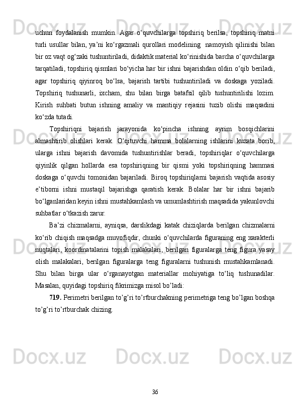 uchun   foydalanish   mumkin.   Agar   о‘quvchilarga   topshiriq   berilsa,   topshiriq   matni
turli   usullar   bilan,   ya’ni   kо‘rgazmali   qurollari   modelining     namoyish   qilinishi   bilan
bir oz vaqt og‘zaki tushuntiriladi, didaktik material kо‘rinishida barcha о‘quvchilarga
tarqatiladi, topshiriq qismlari bо‘yicha har bir ishni  bajarishdan oldin о‘qib beriladi,
agar   topshiriq   qiyinroq   bо‘lsa,   bajarish   tartibi   tushuntiriladi   va   doskaga   yoziladi.
Topshiriq   tushunarli,   ixcham,   shu   bilan   birga   batafsil   qilib   tushuntirilishi   lozim.
Kirish   suhbati   butun   ishning   amaliy   va   mantiqiy   rejasini   tuzib   olishi   maqsadini
kо‘zda tutadi.
Topshiriqni   bajarish   jarayonida   kо‘pincha   ishning   ayrim   bosqichlarini
almashtirib   olishlari   kerak.   О‘qituvchi   hamma   bolalarning   ishlarini   kuzata   borib,
ularga   ishni   bajarish   davomida   tushuntirishlar   beradi,   topshiriqlar   о‘quvchilarga
qiyinlik   qilgan   hollarda   esa   topshiriqning   bir   qismi   yoki   topshiriqning   hammasi
doskaga   о‘quvchi   tomonidan   bajariladi.   Biroq   topshiriqlarni   bajarish   vaqtida   asosiy
e’tiborni   ishni   mustaqil   bajarishga   qaratish   kerak.   Bolalar   har   bir   ishni   bajarib
bо‘lganlaridan keyin ishni mustahkamlash va umumlashtirish maqsadida yakunlovchi
suhbatlar о‘tkazish zarur.
Ba’zi   chizmalarni,   ayniqsa,   darslikdagi   katak   chiziqlarda   berilgan   chizmalarni
kо‘rib chiqish maqsadga muvofiqdir, chunki о‘quvchilarda figuraning eng xarakterli
nuqtalari,   koordinatalarini   topish   malakalari,   berilgan   figuralarga   teng   figura   yasay
olish   malakalari,   berilgan   figuralarga   teng   figuralarni   tushunish   mustahkamlanadi.
Shu   bilan   birga   ular   о‘rganayotgan   materiallar   mohiyatiga   tо‘liq   tushunadilar.
Masalan, quyidagi topshiriq fikrimizga misol bo’ladi:
719.  Perimetri berilgan to’g’ri to’rtburchakning perimetriga teng bo’lgan boshqa
to’g’ri to’rtburchak chizing.
36 