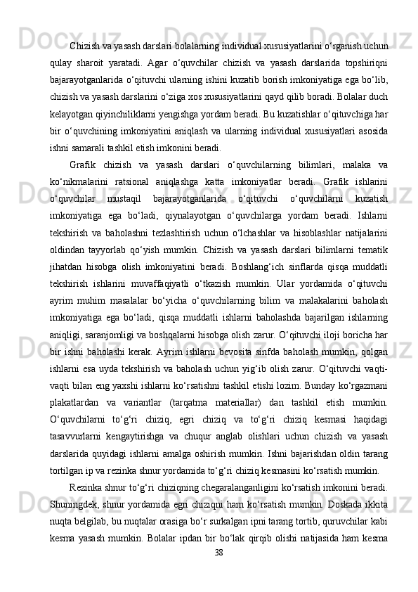 Chizish va yasash darslari bolalarning individual xususiyatlarini о‘rganish uchun
qulay   sharoit   yaratadi.   Agar   о‘quvchilar   chizish   va   yasash   darslarida   topshiriqni
bajarayotganlarida о‘qituvchi ularning ishini kuzatib borish imkoniyatiga ega bо‘lib,
chizish va yasash darslarini о‘ziga xos xususiyatlarini qayd qilib boradi. Bolalar duch
kelayotgan qiyinchiliklarni yengishga yordam beradi. Bu kuzatishlar о‘qituvchiga har
bir   о‘quvchining   imkoniyatini   aniqlash   va   ularning   individual   xususiyatlari   asosida
ishni samarali tashkil etish imkonini beradi.
Grafik   chizish   va   yasash   darslari   о‘quvchilarning   bilimlari,   malaka   va
kо‘nikmalarini   ratsional   aniqlashga   katta   imkoniyatlar   beradi.   Grafik   ishlarini
о‘quvchilar   mustaqil   bajarayotganlarida   о‘qituvchi   о‘quvchilarni   kuzatish
imkoniyatiga   ega   bо‘ladi,   qiynalayotgan   о‘quvchilarga   yordam   beradi.   Ishlarni
tekshirish   va   baholashni   tezlashtirish   uchun   о‘lchashlar   va   hisoblashlar   natijalarini
oldindan   tayyorlab   qо‘yish   mumkin.   Chizish   va   yasash   darslari   bilimlarni   tematik
jihatdan   hisobga   olish   imkoniyatini   beradi.   Boshlang‘ich   sinflarda   qisqa   muddatli
tekshirish   ishlarini   muvaffaqiyatli   о‘tkazish   mumkin.   Ular   yordamida   о‘qituvchi
ayrim   muhim   masalalar   bо‘yicha   о‘quvchilarning   bilim   va   malakalarini   baholash
imkoniyatiga   ega   bо‘ladi,   qisqa   muddatli   ishlarni   baholashda   bajarilgan   ishlarning
aniqligi, saranjomligi va boshqalarni hisobga olish zarur. О‘qituvchi iloji boricha har
bir   ishni   baholashi   kerak.   Ayrim   ishlarni   bevosita   sinfda   baholash   mumkin,   qolgan
ishlarni   esa   uyda   tekshirish   va   baholash   uchun   yig‘ib   olish   zarur.   О‘qituvchi   vaqti-
vaqti bilan eng yaxshi ishlarni kо‘rsatishni tashkil etishi lozim. Bunday kо‘rgazmani
plakatlardan   va   variantlar   (tarqatma   materiallar)   dan   tashkil   etish   mumkin.
О‘quvchilarni   tо‘g‘ri   chiziq,   egri   chiziq   va   tо‘g‘ri   chiziq   kesmasi   haqidagi
tasavvurlarni   kengaytirishga   va   chuqur   anglab   olishlari   uchun   chizish   va   yasash
darslarida quyidagi  ishlarni  amalga oshirish  mumkin. Ishni  bajarishdan  oldin tarang
tortilgan ip va rezinka shnur yordamida tо‘g‘ri chiziq kesmasini kо‘rsatish mumkin.
Rezinka shnur tо‘g‘ri chiziqning chegaralanganligini kо‘rsatish imkonini beradi.
Shuningdek, shnur yordamida egri  chiziqni  ham  kо‘rsatish mumkin. Doskada  ikkita
nuqta belgilab, bu nuqtalar orasiga bо‘r surkalgan ipni tarang tortib, quruvchilar kabi
kesma   yasash   mumkin.   Bolalar   ipdan   bir   bо‘lak   qirqib   olishi   natijasida   ham   kesma
38 