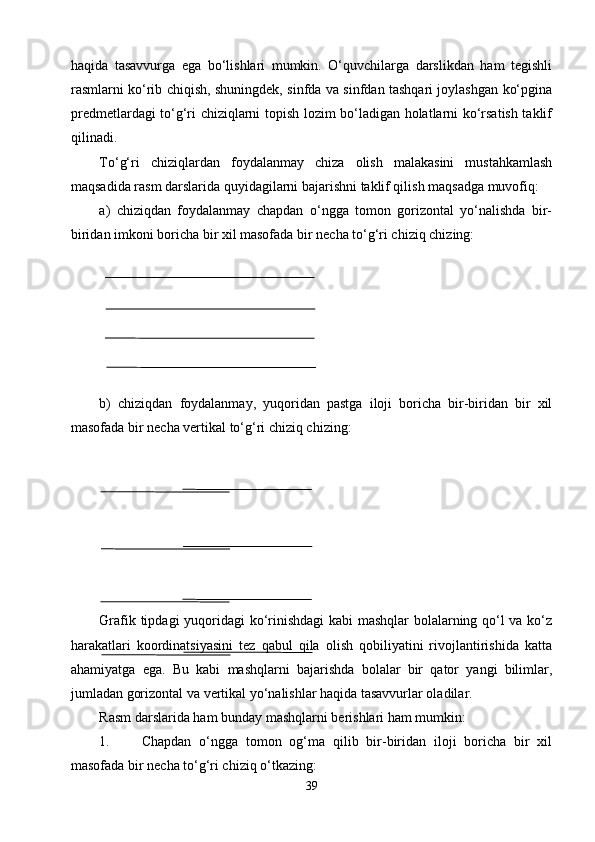 haqida   tasavvurga   ega   bо‘lishlari   mumkin.   О‘quvchilarga   darslikdan   ham   tegishli
rasmlarni kо‘rib chiqish, shuningdek, sinfda va sinfdan tashqari joylashgan kо‘pgina
predmetlardagi tо‘g‘ri chiziqlarni topish lozim bо‘ladigan holatlarni kо‘rsatish taklif
qilinadi.
Tо‘g‘ri   chiziqlardan   foydalanmay   chiza   olish   malakasini   mustahkamlash
maqsadida rasm darslarida quyidagilarni bajarishni taklif qilish maqsadga muvofiq:
a)   chiziqdan   foydalanmay   chapdan   о‘ngga   tomon   gorizontal   yо‘nalishda   bir-
biridan imkoni boricha bir xil masofada bir necha tо‘g‘ri chiziq chizing:
b)   chiziqdan   foydalanmay,   yuqoridan   pastga   iloji   boricha   bir-biridan   bir   xil
masofada bir necha vertikal tо‘g‘ri chiziq chizing:
Grafik tipdagi  yuqoridagi kо‘rinishdagi  kabi mashqlar bolalarning qо‘l va kо‘z
harakatlari   koordinatsiyasini   tez   qabul   qila   olish   qobiliyatini   rivojlantirishida   katta
ahamiyatga   ega.   Bu   kabi   mashqlarni   bajarishda   bolalar   bir   qator   yangi   bilimlar,
jumladan gorizontal va vertikal yо‘nalishlar haqida tasavvurlar oladilar.
Rasm darslarida ham bunday mashqlarni berishlari ham mumkin:
1. Chapdan   о‘ngga   tomon   og‘ma   qilib   bir-biridan   iloji   boricha   bir   xil
masofada bir necha tо‘g‘ri chiziq о‘tkazing:
39 
