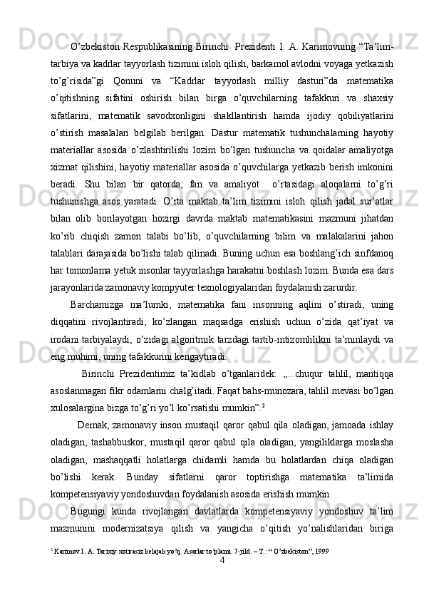 O’zbekiston   Respublikasining   Birinchi    Prezidenti   I .   A .   Karimovning “Ta’lim -
tarbiya va kadrlar tayyorlash tizimini isloh qilish, barkamol avlodni voyaga yetkazish
to’g’risida”gi   Qonuni   va   “Kadrlar   tayyorlash   milliy   dasturi”da   matematika
o’qitishning   sifatini   oshirish   bilan   birga   o’quvchilarning   tafakkuri   va   shaxsiy
sifatlarini,   matematik   savodxonligini   shakllantirish   hamda   ijo d iy   qobiliyatlarini
o’stirish   masalalari   belgilab   berilgan.   Dastur   matematik   tushunchalarning   hayotiy
materiallar   asosida   o’zlashtirilishi   lozim   bo’lgan   tushuncha   va   qoidalar   amaliyotga
xizmat   qilishini,   hayotiy  materiallar   asosida   o’quvchilarga   yetkazib   berish   imkonini
beradi.   Shu   bilan   bir   qatorda,   fan   va   amaliyot     o’rtasidagi   aloqalarni   to’g’ri
tushunishga   asos   yaratadi.   O’rta   maktab   ta’lim   tizimini   isloh   qilish   jadal   sur’atlar
bilan   olib   borilayotgan   hozirgi   davrda   maktab   matematikasini   mazmuni   jihatdan
ko’rib   chiqish   zamon   talabi   bo’lib,   o’quvchilarning   bilim   va   malakalarini   jahon
talablari darajasida bo’lishi talab qilinadi. Buning uchun esa boshlang’ich sinfdanoq
har tomonlama yetuk insonlar tayyorlashga harakatni boshlash lozim. Bunda esa dars
jarayonlarida zamonaviy kompyuter texnologiyalaridan foydalanish zarurdir.  
Barchamizga   ma’lumki,   matematika   fani   insonning   aqlini   o’stiradi,   uning
diqqatini   rivojlantiradi,   ko’zlangan   maqsadga   erishish   uchun   o’zida   qat’iyat   va
irodani  tarbiyalaydi, o’zidagi  algoritmik tarzdagi  tartib-intizomlilikni  ta’minlaydi  va
eng muhimi, uning tafakkurini kengaytiradi.  
    Birinchi   Prezidentimiz   ta’kidlab   o’tganlaridek:   ,,...chuqur   tahlil,   mantiqqa
asoslanmagan fikr odamlarni chalg’itadi. Faqat bahs-munozara, tahlil mevasi bo’lgan
xulosalargina bizga to’g’ri yo’l ko’rsatishi mumkin”. 2     
    Demak,  zamonaviy  inson   mustaqil  qaror   qabul   qila   oladigan,  jamoada  ishlay
oladigan,   tashabbuskor,   mustaqil   qaror   qabul   qila   oladigan,   yangiliklarga   moslasha
oladigan,   mashaqqatli   holatlarga   chidamli   hamda   bu   holatlardan   chiqa   oladigan
bo’lishi   kerak.   Bunday   sifatlarni   qaror   toptirishga   matematika   ta’limida
kompetensiyaviy yondoshuvdan foydalanish asosida erishish mumkin. 
Bugungi   kunda   rivojlangan   davlatlarda   kompetensiyaviy   yondoshuv   ta’lim
mazmunini   modernizatsiya   qilish   va   yangicha   o’qitish   yo’nalishlaridan   biriga
2
 Karimov I. A. Tarixiy xotirasiz kelajak yo’q. Asarlar to’plami. 7-jild. – T.: “ O’zbekiston”, 1999
4 