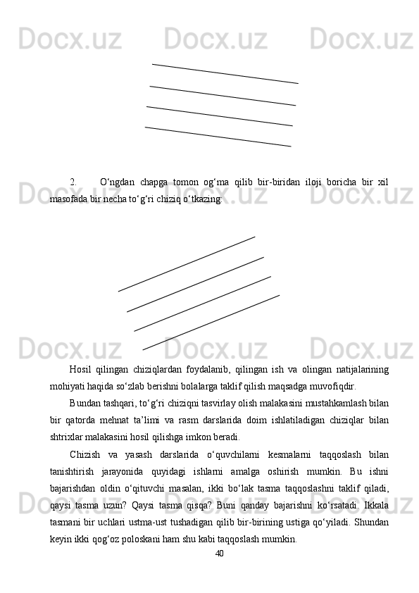 2. О‘ngdan   chapga   tomon   og‘ma   qilib   bir-biridan   iloji   boricha   bir   xil
masofada bir necha tо‘g‘ri chiziq о‘tkazing:
Hosil   qilingan   chiziqlardan   foydalanib,   qilingan   ish   va   olingan   natijalarining
mohiyati haqida sо‘zlab berishni bolalarga taklif qilish maqsadga muvofiqdir.
Bundan tashqari, tо‘g‘ri chiziqni tasvirlay olish malakasini mustahkamlash bilan
bir   qatorda   mehnat   ta’limi   va   rasm   darslarida   doim   ishlatiladigan   chiziqlar   bilan
shtrixlar malakasini hosil qilishga imkon beradi.
Chizish   va   yasash   darslarida   о‘quvchilarni   kesmalarni   taqqoslash   bilan
tanishtirish   jarayonida   quyidagi   ishlarni   amalga   oshirish   mumkin.   Bu   ishni
bajarishdan   oldin   о‘qituvchi   masalan,   ikki   bо‘lak   tasma   taqqoslashni   taklif   qiladi,
qaysi   tasma   uzun?   Qaysi   tasma   qisqa?   Buni   qanday   bajarishni   kо‘rsatadi.   Ikkala
tasmani bir uchlari ustma-ust tushadigan qilib bir-birining ustiga qо‘yiladi. Shundan
keyin ikki qog‘oz poloskani ham shu kabi taqqoslash mumkin.
40 
