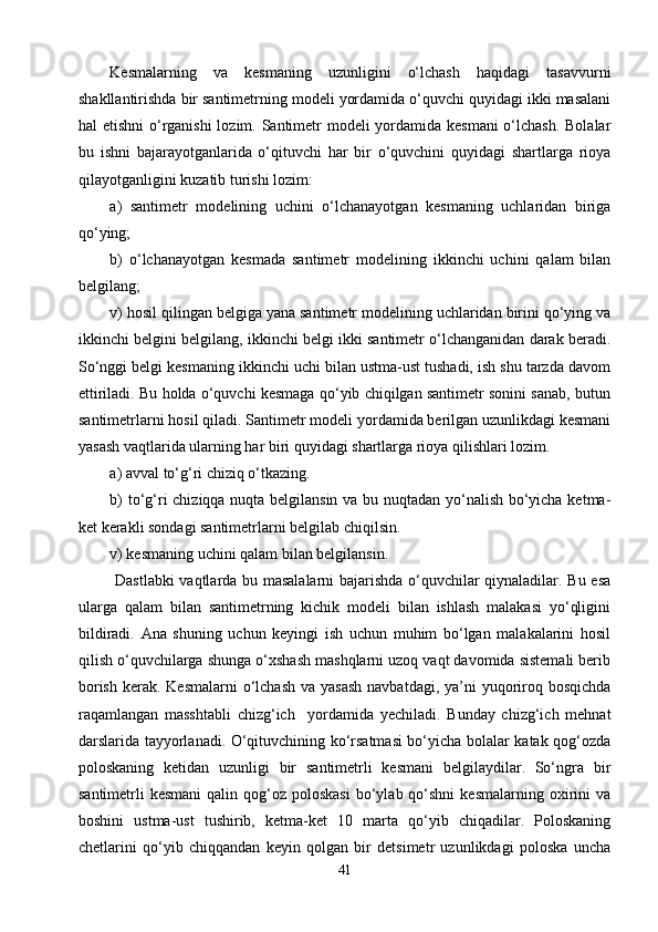 Kesmalarning   va   kesmaning   uzunligini   о‘lchash   haqidagi   tasavvurni
shakllantirishda bir santimetrning modeli yordamida о‘quvchi quyidagi ikki masalani
hal etishni  о‘rganishi  lozim. Santimetr  modeli  yordamida kesmani  о‘lchash. Bolalar
bu   ishni   bajarayotganlarida   о‘qituvchi   har   bir   о‘quvchini   quyidagi   shartlarga   rioya
qilayotganligini kuzatib turishi lozim:
a)   santimetr   modelini ng   uchini   о‘lchanayotgan   kesmaning   uchlaridan   biriga
qо‘ying;
b)   о‘lchanayotgan   kesmada   santimetr   modelining   ikkinchi   uchini   qalam   bilan
belgila ng ;
v) hosil qilingan belgiga yana santimetr modelining uchlaridan birini qо‘ying va
ikkinchi belgini belgilang, ikkinchi belgi ikki santimetr о‘lchanganidan darak beradi.
Sо‘nggi belgi kesmaning ikkinchi uchi bilan ustma-ust tushadi, ish shu tarzda davom
ettiriladi. Bu holda о‘quvchi kesmaga qо‘yib chiqilgan santimetr sonini sanab, butun
santimetrlarni hosil qiladi. Santimetr modeli yordamida berilgan uzunlikdagi kesmani
yasash vaqtlarida ularning har biri quyidagi shartlarga rioya qilishlari lozim.
a) avval tо‘g‘ri chiziq о‘tkazing.
b) tо‘g‘ri chiziqqa nuqta belgilansin va bu nuqtadan yо‘nalish bо‘yicha ketma-
ket kerakli sondagi santimetrlarni belgilab chiqilsin.
v) kesmaning uchini qalam bilan belgilansin.
  Dastlabki vaqtlarda bu masalalarni  bajarishda о‘quvchilar qiynaladilar. Bu esa
ularga   qalam   bilan   santimetrning   kichik   modeli   bilan   ishlash   malakasi   yо‘qligini
bildiradi.   Ana   shuning   uchun   keyingi   ish   uchun   muhim   bо‘lgan   malakalarini   hosil
qilish о‘quvchilarga shunga о‘xshash mashqlarni uzoq vaqt davomida sistemali berib
borish  kerak. Kesmalarni  о‘lchash va  yasash  navbatdagi, ya’ni  yuqoriroq bosqichda
raqamlangan   masshtabli   chizg‘ich     yordamida   yechiladi.   Bunday   chizg‘ich   mehnat
darslarida tayyorlanadi. О‘qituvchining kо‘rsatmasi bо‘yicha bolalar katak qog‘ozda
poloskaning   ketidan   uzunligi   bir   santimetrli   kesmani   belgilaydilar.   Sо‘ngra   bir
santimetrli  kesmani  qalin  qog‘oz  poloskasi   bо‘ylab  qо‘shni  kesmalarning  oxirini   va
boshini   ustma-ust   tushirib,   ketma-ket   10   marta   qо‘yib   chiqadilar.   Poloskaning
chetlarini   qо‘yib   chiqqandan   keyin   qolgan   bir   detsimetr   uzunlikdagi   poloska   uncha
41 