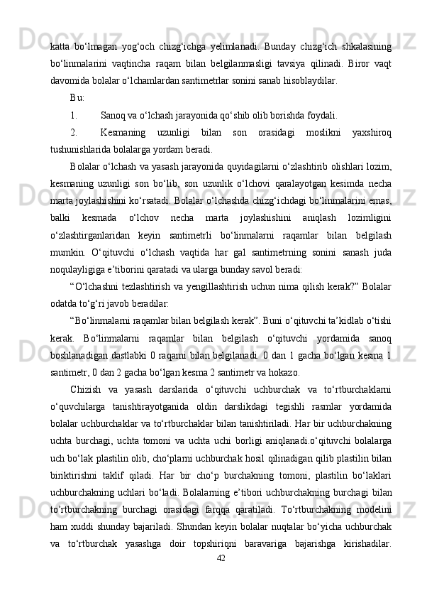 katta   bо‘lmagan   yog‘och   chizg‘ichga   yelimlanadi.   Bunday   chizg‘ich   shkalasining
bо‘linmalarini   vaqtincha   raqam   bilan   belgilanmasligi   tavsiya   qilinadi.   Biror   vaqt
davomida bolalar о‘lchamlardan santimetrlar sonini sanab hisoblaydilar.
Bu:
1. Sanoq va о‘lchash jarayonida qо‘shib olib borishda foydali.
2. Kesmaning   uzunligi   bilan   son   orasidagi   moslikni   yaxshiroq
tushunishlarida bolalarga yordam beradi.
Bolalar о‘lchash va yasash jarayonida quyidagilarni о‘zlashtirib olishlari lozim,
kesmaning   uzunligi   son   bо‘lib,   son   uzunlik   о‘lchovi   qaralayotgan   kesimda   necha
marta joylashishini kо‘rsatadi. Bolalar о‘lchashda chizg‘ichdagi bо‘linmalarini emas,
balki   kesmada   о‘lchov   necha   marta   joylashishini   aniqlash   lozimligini
о‘zlashtirganlaridan   keyin   santimetrli   bо‘linmalarni   raqamlar   bilan   belgilash
mumkin.   О‘qituvchi   о‘lchash   vaqtida   har   gal   santimetrning   sonini   sanash   juda
noqulayligiga e’tiborini qaratadi va ularga bunday savol beradi:
“О‘lchashni   tezlashtirish   va   yengillashtirish   uchun  nima   qilish   kerak?”   Bolalar
odatda tо‘g‘ri javob beradilar:
“Bо‘linmalarni raqamlar bilan belgilash kerak”. Buni о‘qituvchi ta’kidlab о‘tishi
kerak.   Bо‘linmalarni   raqamlar   bilan   belgilash   о‘qituvchi   yordamida   sanoq
boshlanadigan dastlabki  0 raqami  bilan belgilanadi. 0 dan 1 gacha bо‘lgan kesma 1
santimetr, 0 dan 2 gacha bо‘lgan kesma 2 santimetr va hokazo.
Chizish   va   yasash   darslarida   о‘qituvchi   uchburchak   va   tо‘rtburchaklarni
о‘quvchilarga   tanishtirayotganida   oldin   darslikdagi   tegishli   rasmlar   yordamida
bolalar uchburchaklar va tо‘rtburchaklar bilan tanishtiriladi. Har bir uchburchakning
uchta   burchagi,   uchta   tomoni   va   uchta   uchi   borligi   aniqlanadi.о‘qituvchi   bolalarga
uch bо‘lak plastilin olib, chо‘plarni uchburchak hosil qilinadigan qilib plastilin bilan
biriktirishni   taklif   qiladi.   Har   bir   chо‘p   burchakning   tomoni,   plastilin   bо‘laklari
uchburchakning  uchlari   bо‘ladi.  Bolalarning  e’tibori  uchburchakning  burcha gi   bilan
to’rtburchakning   burchagi   orasidagi   farqqa   qaratiladi.   Tо‘rtburchakning   modelini
ham xuddi  shunday bajariladi. Shundan keyin bolalar  nuqtalar  bо‘yicha uchburchak
va   tо‘rtburchak   yasashga   doir   topshiriqni   baravariga   bajarishga   kirishadilar.
42 