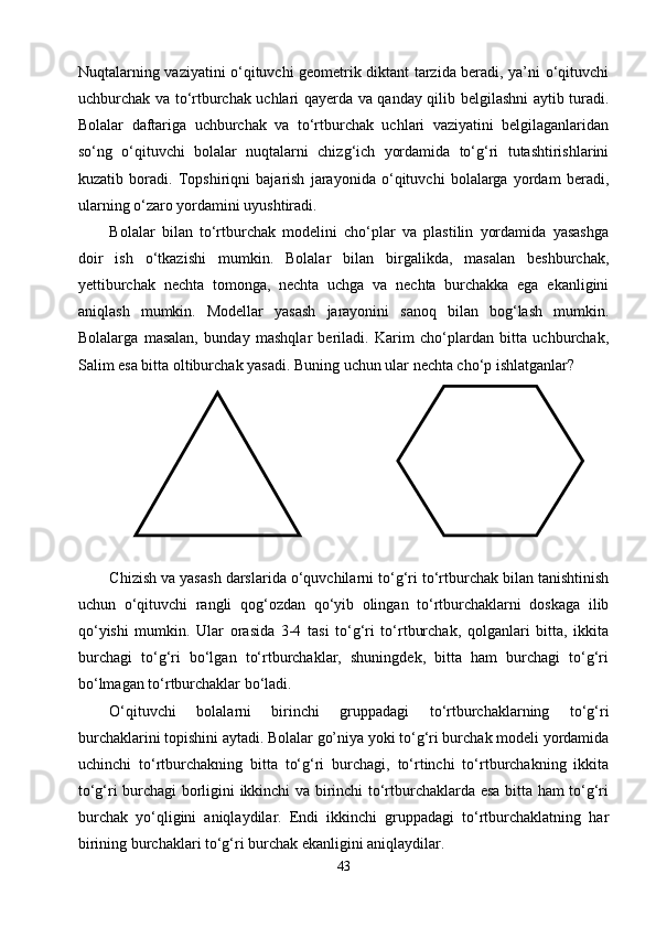 Nuqtalarning vaziyatini о‘qituvchi geometrik diktant tarzida beradi, ya’ni о‘qituvchi
uchburchak va tо‘rtburchak uchlari qayerda va qanday qilib belgilashni aytib turadi.
Bolalar   daftariga   uchburchak   va   tо‘rtburchak   uchlari   vaziyatini   belgilaganlaridan
sо‘ng   о‘qituvchi   bolalar   nuqtalarni   chizg‘ich   yordamida   tо‘g‘ri   tutashtirishlarini
kuzatib   boradi.   Topshiriqni   bajarish   jarayonida   о‘qituvchi   bolalarga   yordam   beradi,
ularning о‘zaro yordamini uyushtiradi.
Bolalar   bilan   tо‘rtburchak   modelini   chо‘plar   va   plastilin   yordamida   yasashga
doir   ish   о‘tkazishi   mumkin.   Bolalar   bilan   birgalikda,   masalan   beshburchak,
yettiburchak   nechta   tomonga,   nechta   uchga   va   nechta   burchakka   ega   ekanligini
aniqlash   mumkin.   Modellar   yasash   jarayonini   sanoq   bilan   bog‘lash   mumkin.
Bolalarga   masalan,   bunday   mashqlar   beriladi.   Karim   chо‘plardan   bitta   uchburchak,
Salim esa bitta oltiburchak yasadi. Buning uchun ular nechta chо‘p ishlatganlar?
Chizish va yasash darslarida о‘quvchilarni tо‘g‘ri tо‘rtburchak bilan tanishtinish
uchun   о‘qituvchi   rangli   qog‘ozdan   qо‘yib   olingan   tо‘rtburchaklarni   doskaga   ilib
qо‘yishi   mumkin.   Ular   orasida   3-4   tasi   tо‘g‘ri   tо‘rtburchak,   qolganlari   bitta,   ikkita
burchagi   tо‘g‘ri   bо‘lgan   tо‘rtburchaklar,   shuningdek,   bitta   ham   burchagi   tо‘g‘ri
bо‘lmagan tо‘rtburchaklar bо‘ladi.
О‘qituvchi   bolalarni   birinchi   gruppadagi   tо‘rtburchaklarning   tо‘g‘ri
burchaklarini topishini aytadi. Bolalar go’niya yoki tо‘g‘ri burchak modeli yordamida
uchinchi   tо‘rtburchakning   bitta   tо‘g‘ri   burchagi,   tо‘rtinchi   tо‘rtburchakning   ikkita
tо‘g‘ri burchagi borligini ikkinchi va birinchi tо‘rtburchaklarda esa bitta ham tо‘g‘ri
burchak   yо‘qligini   aniqlaydilar.   Endi   ikkinchi   gruppadagi   tо‘rtburchaklatning   har
birining burchaklari tо‘g‘ri burchak ekanligini aniqlaydilar.
43 