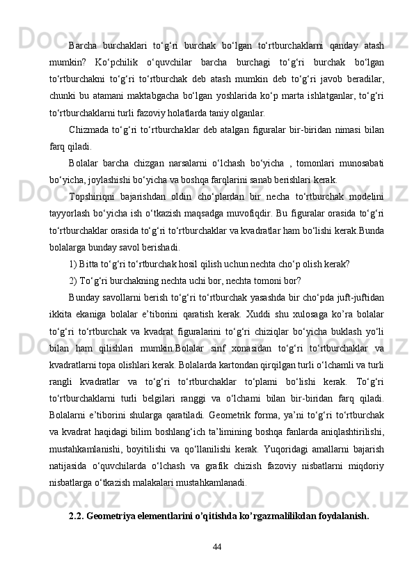 Barcha   burchaklari   tо‘g‘ri   burchak   bо‘lgan   tо‘rtburchaklarni   qanday   atash
mumkin?   Kо‘pchilik   о‘quvchilar   barcha   burchagi   tо‘g‘ri   burchak   bо‘lgan
tо‘rtburchakni   tо‘g‘ri   tо‘rtburchak   deb   atash   mumkin   deb   tо‘g‘ri   javob   beradilar,
chunki   bu   atamani   maktabgacha   bо‘lgan   yoshlarida   kо‘p   marta   ishlatganlar,   tо‘g‘ri
tо‘rtburchaklarni turli fazoviy holatlarda taniy olganlar.
Chizmada   tо‘g‘ri   tо‘rtburchaklar   deb   atalgan   figuralar   bir-biridan   nimasi   bilan
farq qiladi.
Bolalar   barcha   chizgan   narsalarni   о‘lchash   bо‘yicha   ,   tomonlari   munosabati
bо‘yicha, joylashishi bо‘yicha va boshqa farqlarini sanab berishlari kerak.
Topshiriqni   bajarishdan   oldin   chо‘plardan   bir   necha   tо‘rtburchak   modelini
tayyorlash  bо‘yicha ish о‘tkazish  maqsadga muvofiqdir. Bu figuralar  orasida  tо‘g‘ri
tо‘rtburchaklar orasida tо‘g‘ri tо‘rtburchaklar va kvadratlar ham bо‘lishi kerak.Bunda
bolalarga bunday savol berishadi.
1) Bitta tо‘g‘ri tо‘rtburchak hosil qilish uchun nechta chо‘p olish kerak?
2) Tо‘g‘ri burchakning nechta uchi bor, nechta tomoni bor?
Bunday savollarni berish tо‘g‘ri tо‘rtburchak yasashda bir chо‘pda juft-juftidan
ikkita   ekaniga   bolalar   e’tiborini   qaratish   kerak.   Xuddi   shu   xulosaga   ko’ra   bolalar
tо‘g‘ri   tо‘rtburchak   va   kvadrat   figuralarini   tо‘g‘ri   chiziqlar   bо‘yicha   buklash   yо‘li
bilan   ham   qilishlari   mumkin.Bolalar   sinf   xonasidan   tо‘g‘ri   tо‘rtburchaklar   va
kvadratlarni topa olishlari kerak. Bolalarda kartondan qirqilgan turli о‘lchamli va turli
rangli   kvadratlar   va   tо‘g‘ri   tо‘rtburchaklar   tо‘plami   bо‘lishi   kerak.   Tо‘g‘ri
tо‘rtburchaklarni   turli   belgilari   ranggi   va   о‘lchami   bilan   bir-biridan   farq   qiladi.
Bolalarni   e’tiborini   shularga   qaratiladi.   Geometrik   forma,   ya’ni   tо‘g‘ri   tо‘rtburchak
va kvadrat haqidagi bilim boshlang‘ich ta’limining boshqa fanlarda aniqlashtirilishi,
mustahkamlanishi,   boyitilishi   va   qо‘llanilishi   kerak.   Yuqoridagi   amallarni   bajarish
natijasida   о‘quvchilarda   о‘lchash   va   grafik   chizish   fazoviy   nisbatlarni   miqdoriy
nisbatlarga о‘tkazish malakalari mustahkamlanadi. 
2.2. Geometriya elementlarini o’qitishda ko’rgazmalilikdan foydalanish.
44 