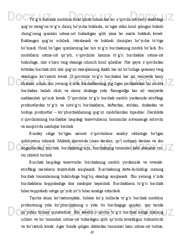 Tо‘g‘ri burchak modelini hosil qilish uchun har bir о‘quvchi ixtiyoriy shakldagi
qog‘oz varag‘ini tо‘g‘ri chiziq bо‘yicha buklashi, sо‘ngra oldin hosil qilingan bukish
chizig‘ining   qismlari   ustma-ust   tushadigan   qilib   yana   bir   marta   buklash   kerak.
Buklangan   qog‘oz   ochiladi,   tekislanadi   va   buklash   chiziqlari   bо‘yicha   tо‘rtga
bо‘linadi. Hosil bо‘lgan qismlarning har biri tо‘g‘ri burchakning modeli bо‘ladi. Bu
modellarni   ustma-ust   qо‘yib,   о‘quvchilar   hamma   tо‘g‘ri   burchaklar   ustma-ust
tushishiga,   ular   о‘zaro   teng   ekaniga   ishonch   hosil   qiladilar.   Har   qaysi   о‘quvchidan
bittadan burchak olib ular qog‘oz varaqlarining shakli har xil bо‘lishiga qaramay teng
ekanligini   kо‘rsatish   kerak.   О‘quvchilar   tо‘g‘ri   burchakni   har   xil   vaziyatda   taniy
olishlari   uchun   shu   yerning   о‘zida   burchaklarning   yig‘ilgan   pachkasidan   bir   nechta
burchakni   tanlab   olish   va   ularni   doskaga   yoki   flanegrafga   har   xil   vaziyatda
mahkamlab   qо‘yish   kerak.   О‘quvchilar   tо‘g‘ri   burchak   modeli   yordamida   atrofdagi
predmetlardan   tо‘g‘ri   va   notо‘g‘ri   burchaklarni,   daftardan,   stoldan,   doskadan   va
boshqa   predmetlar   –   kо‘pburchaklarning   qog‘oz   modellaridan   topadilar.   Darslikda
о‘quvchilarning   burchaklar   haqidagi   tasavvurlarini   birmuncha   sistemasiga   soluvchi
va aniqlovchi mashqlar beriladi.
Bunday   ishga   bо‘lgan   zarurat   о‘quvchilarni   amaliy   ishlashga   bо‘lgan
qobiliyatini   oshiradi.   Maktab   sharoitida   (rasm   darslari,   qо‘l   mehnati   darslari   va   shu
singarilardan)  burchak,  burchakning  uchi,  burchakning  tomonlari  kabi  atamalar  tez-
tez ishlatib turiladi.
Burchak   haqidagi   tasavvurlar   burchakning   modeli   yordamida   va   tevarak-
atrofdagi   narsalarni   kuzatishda   aniqlanadi.   Burchakning   katta-kichikligi   nurning
burchak   tomonlarining   bukilishiga   bog‘liq   ekanligi   aniqlanadi.   Shu   yerning   о‘zida
burchaklarni   taqqoslashga   doir   mashqlar   bajariladi.   Burchaklarni   tо‘g‘ri   burchak
bilan taqqoslash ustiga qо‘yish yо‘li bilan amalga oshiriladi.
Tajriba   shuni   kо‘rsatmoqdaki,   bolalar   kо‘p   hollarda   tо‘g‘ri   burchak   modelini
predmetning   yoki   kо‘pburchakning   u   yoki   bu   burchagiga   qanday,   qay   tarzda
qо‘yishni   bilmay   qiynaladilar.   Shu   sababli   о‘quvchi   tо‘g‘ri   burchak   ustiga   ularning
uchlari   va   bir   tomonlari   ustma-ust   tushadigan   qilib   qо‘yishi   kerakligini   tushuntirish
va   kо‘rsatish   kerak.   Agar   bunda   qolgan   ikkitadan   tomonlari   ham   ustma-ust   tushsa,
45 