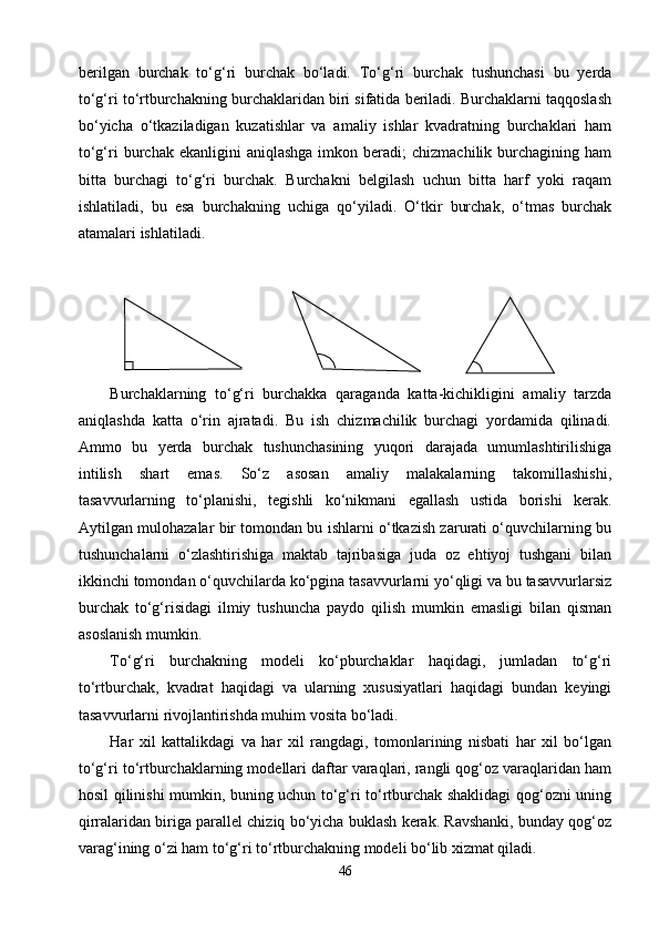berilgan   burchak   tо‘g‘ri   burchak   bо‘ladi.   Tо‘g‘ri   burchak   tushunchasi   bu   yerda
tо‘g‘ri tо‘rtburchakning burchaklaridan biri sifatida beriladi. Burchaklarni taqqoslash
bо‘yicha   о‘tkaziladigan   kuzatishlar   va   amaliy   ishlar   kvadratning   burchaklari   ham
tо‘g‘ri  burchak  ekanligini  aniqlashga  imkon  beradi;   chizmachilik  burchagining  ham
bitta   burchagi   tо‘g‘ri   burchak.   Burchakni   belgilash   uchun   bitta   harf   yoki   raqam
ishlatiladi,   bu   esa   burchakning   uchiga   qо‘yiladi.   О‘tkir   burchak,   о‘tmas   burchak
atamalari ishlatiladi.
Burchaklarning   tо‘g‘ri   burchakka   qaraganda   katta-kichikligini   amaliy   tarzda
aniqlashda   katta   о‘rin   ajratadi.   Bu   ish   chizmachilik   burchagi   yordamida   qilinadi.
Ammo   bu   yerda   burchak   tushunchasining   yuqori   darajada   umumlashtirilishiga
intilish   shart   emas.   Sо‘z   asosan   amaliy   malakalarning   takomillashishi,
tasavvurlarning   tо‘planishi,   tegishli   kо‘nikmani   egallash   ustida   borishi   kerak.
Aytilgan mulohazalar bir tomondan bu ishlarni о‘tkazish zarurati о‘quvchilarning bu
tushunchalarni   о‘zlashtirishiga   maktab   tajribasiga   juda   oz   ehtiyoj   tushgani   bilan
ikkinchi tomondan о‘quvchilarda kо‘pgina tasavvurlarni yо‘qligi va bu tasavvurlarsiz
burchak   tо‘g‘risidagi   ilmiy   tushuncha   paydo   qilish   mumkin   emasligi   bilan   qisman
asoslanish mumkin.
Tо‘g‘ri   burchakning   modeli   kо‘pburchaklar   haqidagi,   jumladan   tо‘g‘ri
tо‘rtburchak,   kvadrat   haqidagi   va   ularning   xususiyatlari   haqidagi   bundan   keyingi
tasavvurlarni rivojlantirishda muhim vosita bо‘ladi.
Har   xil   kattalikdagi   va   har   xil   rangdagi,   tomonlarining   nisbati   har   xil   bо‘lgan
tо‘g‘ri tо‘rtburchaklarning modellari daftar varaqlari, rangli qog‘oz varaqlaridan ham
hosil qilinishi mumkin, buning uchun tо‘g‘ri tо‘rtburchak shaklidagi qog‘ozni uning
qirralaridan biriga parallel chiziq bо‘yicha buklash kerak. Ravshanki, bunday qog‘oz
varag‘ining о‘zi ham tо‘g‘ri tо‘rtburchakning modeli bо‘lib xizmat qiladi.
46 