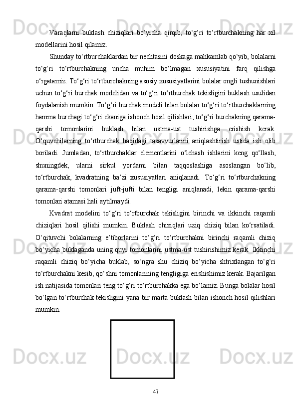 Varaqlarni   buklash   chiziqlari   bо‘yicha   qirqib,   tо‘g‘ri   tо‘rtburchakning   har   xil
modellarini hosil qilamiz.
Shunday tо‘rtburchaklardan bir nechtasini doskaga mahkamlab qо‘yib, bolalarni
tо‘g‘ri   tо‘rtburchakning   uncha   muhim   bо‘lmagan   xususiyatini   farq   qilishga
о‘rgatamiz. Tо‘g‘ri tо‘rtburchakning asosiy xususiyatlarini bolalar ongli tushunishlari
uchun tо‘g‘ri burchak modelidan va tо‘g‘ri tо‘rtburchak tekisligini buklash usulidan
foydalanish mumkin. Tо‘g‘ri burchak modeli bilan bolalar tо‘g‘ri tо‘rtburchaklarning
hamma burchagi tо‘g‘ri ekaniga ishonch hosil qilishlari, tо‘g‘ri burchakning qarama-
qarshi   tomonlarini   buklash   bilan   ustma-ust   tushirishga   erishish   kerak.
О‘quvchilarning   tо‘rtburchak   haqidagi   tasavvurlarini   aniqlashtirish   ustida   ish   olib
boriladi.   Jumladan,   tо‘rtburchaklar   elementlarini   о‘lchash   ishlarini   keng   qо‘llash,
shuningdek,   ularni   sirkul   yordami   bilan   taqqoslashiga   asoslangan   bо‘lib,
tо‘rtburchak,   kvadratning   ba’zi   xususiyatlari   aniqlanadi.   Tо‘g‘ri   tо‘rtburchakning
qarama-qarshi   tomonlari   juft-jufti   bilan   tengligi   aniqlanadi,   lekin   qarama-qarshi
tomonlari atamasi hali aytilmaydi.
Kvadrat   modelini   tо‘g‘ri   tо‘rtburchak   tekisligini   birinchi   va   ikkinchi   raqamli
chiziqlari   hosil   qilishi   mumkin.   Buklash   chiziqlari   uziq   chiziq   bilan   kо‘rsatiladi.
О‘qituvchi   bolalarning   e’tiborlarini   tо‘g‘ri   tо‘rtburchakni   birinchi   raqamli   chiziq
bо‘yicha buklaganda uning quyi tomonlarini ustma-ust tushirishimiz kerak. Ikkinchi
raqamli   chiziq   bо‘yicha   buklab,   sо‘ngra   shu   chiziq   bо‘yicha   shtrixlangan   tо‘g‘ri
tо‘rtburchakni kesib, qо‘shni tomonlarining tengligiga erishishimiz kerak. Bajarilgan
ish natijasida tomonlari teng tо‘g‘ri tо‘rtburchakka ega bо‘lamiz. Bunga bolalar hosil
bо‘lgan tо‘rtburchak tekisligini  yana bir marta buklash bilan ishonch hosil qilishlari
mumkin.
47 