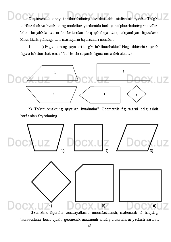 О‘qituvchi   bunday   tо‘rtburchakni ng   kvadrat   deb   atalishini   aytadi.   Tо‘g‘ri
tо‘rtburchak va kvadratning modellari yordamida boshqa kо‘pburchakning modellari
bilan   birgalikda   ularni   bir-birlaridan   farq   qilishiga   doir,   о‘rganilgan   figuralarni
klassifikatsiyalashga doir mashqlarni bajarishlari mumkin.
1. a) Figuralarning qaysilari tо‘g‘ri tо‘rtburchaklar? Nega ikkinchi raqamli
figura tо‘rtburchak emas? Tо‘rtinchi raqamli figura nima deb ataladi?  
b)   Tо‘rtburchakning   qaysilari   kvadratlar?   Geom e trik   figuralarni   belgilashda
harflardan foydalaning.
1) 2)                                         3)
 
                  4)                                            5)                                          6)  
Geometrik   figuralar   xususiyatlarini   umumlashtirish,   matematik   til   haqidagi
tasavvurlarni   hosil   qilish,   geometrik   mazmunli   amaliy   masalalarni   yechish   zarurati
481 3
2 4
5 