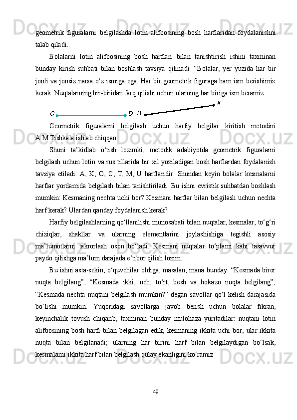 geometrik   figuralarni   belgilashda   lotin   al ifbos ining   bosh   harflaridan   foydalanishni
talab qiladi.
Bolalarni   lotin   alifbosining   bosh   harflari   bilan   tanishtirish   ishini   taxminan
bunday   kirish   suhbati   bilan   boshlash   tavsiya   qilinadi:   “Bolalar,   yer   yuzida   har   bir
jonli va jonsiz narsa о‘z ismiga ega. Har bir geometrik figuraga ham ism berishimiz
kerak. Nuqtalarning bir-biridan farq qilishi uchun ularning har biriga ism beramiz. 
Geometrik   figuralarni   belgilash   uchun   harfiy   belgilar   kiritish   metodini
A.M.Tishkala ishlab chiqqan.
Shuni   ta’kidlab   о‘tish   lozimki,   metodik   adabiyotda   geometrik   figuralarni
belgilash uchun lotin va rus tillarida bir xil yoziladigan bosh harflardan foydalanish
tavsiya   etiladi:   A,   K,   O,   C,   T,   M,   U   harflaridir.   Shundan   keyin   bolalar   kesmalarni
harflar yordamida belgilash bilan tanishtiriladi. Bu ishni evristik suhbatdan boshlash
mumkin: Kesmaning nechta uchi bor? Kesmani harflar bilan belgilash uchun nechta
harf kerak? Ulardan qanday foydalanish kerak?
Harfiy belgilashlarning qо‘llanilishi munosabati bilan nuqtalar, kesmalar, tо‘g‘ri
chiziqlar,   shakllar   va   ularning   elementlarini   joylashishiga   tegishli   asosiy
ma’lumotlarni   takrorlash   oson   bо‘ladi.   Kesmani   nuqtalar   tо‘plami   kabi   tasavvur
paydo qilishga ma’lum darajada e’tibor qilish lozim.
Bu ishni asta-sekin, о‘quvchilar oldiga, masalan, mana bunday: “Kesmada biror
nuqta   belgilang”,   “Kesmada   ikki,   uch,   tо‘rt,   besh   va   hokazo   nuqta   belgilang”,
“Kesmada  nechta  nuqtani   belgilash  mumkin?”  degan savollar  qо‘l  kelish  darajasida
bо‘lishi   mumkin.   Yuqoridagi   savollarga   javob   berish   uchun   bolalar   fikran,
keyinchalik   tovush   chiqarib,   taxminan   bunday   mulohaza   yuritadilar:   nuqtani   lotin
alifbosining   bosh   harfi   bilan  belgilagan   edik,   kesmaning   ikkita  uchi   bor,  ular   ikkita
nuqta   bilan   belgilanadi;   ularning   har   birini   harf   bilan   belgilaydigan   bо‘lsak,
kesmalarni ikkita harf bilan belgilash qulay ekanligini kо‘ramiz.
49 