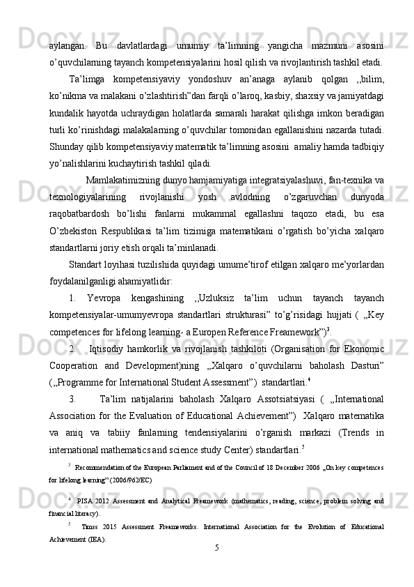 aylangan.   Bu   davlatlardagi   umumiy   ta’limning   yangicha   mazmuni   asosini
o’quvchilarning tayanch kompetensiyalarini hosil qilish va rivojlantirish tashkil etadi.
Ta’limga   kompetensiyaviy   yondoshuv   an’anaga   aylanib   qolgan   ,,bilim,
ko’nikma va malakani o’zlashtirish”dan farqli o’laroq, kasbiy, shaxsiy va jamiyatdagi
kundalik hayotda uchraydigan holatlarda samarali  harakat  qilishga  imkon beradigan
turli ko’rinishdagi malakalarning o’quvchilar tomonidan egallanishini nazarda tutadi.
Shunday qilib kompetensiyaviy matematik ta’limning asosini  amaliy hamda tadbiqiy
yo’nalishlarini kuchaytirish tashkil qiladi.
           
Mamlakatimizning dunyo hamjamiyatiga integratsiyalashuvi, fan-texnika va
texnologiyalarining   rivojlanishi   yosh   avlodning   o’zgaruvchan   dunyoda
raqobatbardosh   bo’lishi   fanlarni   mukammal   egallashni   taqozo   etadi,   bu   esa
O’zbekiston   Respublikasi   ta’lim   tizimiga   matematikani   o’rgatish   bo’yicha   xalqaro
standartlarni joriy etish orqali ta’minlanadi. 
Standart loyihasi tuzilishida quyidagi umume’tirof etilgan xalqaro me’yorlardan
foydalanilganligi ahamiyatlidir:
1.   Yevropa   kengashining   ,,Uzluksiz   ta’lim   uchun   tayanch   tayanch
kompetensiyalar-umumyevropa   standartlari   strukturasi”   to’g’risidagi   hujjati   (   ,,Key
competences for lifelong learning- a Europen Reference Freamework”) 3
.
2.       Iqtisodiy   hamkorlik   va   rivojlanish   tashkiloti   (Organisation   for   Ekonomic
Cooperation   and   Development)ning   ,,Xalqaro   o’quvchilarni   baholash   Dasturi”
(,,Programme for International Student Assessment”)  standartlari. 4
3.         Ta’lim   natijalarini   baholash   Xalqaro   Assotsiatsiyasi   (   ,,International
Association   for   the   Evaluation   of   Educational   Achievement”)     Xalqaro   matematika
va   aniq   va   tabiiy   fanlarning   tendensiyalarini   o’rganish   markazi   (Trends   in
international ma thematics and science study Center) standartlari. 5
3
   Recommendation of the European Parliament and of the Council of 18 December 2006 ,,On key competences
for lifelong learning” (2006/962/EC) 
4
    PISA   2012   Assessment   and   Analytical   Freamework   (mathematics,   reading,   science,   problem   solving   and
financial literacy).
5
    Timss   2015   Assessment   Freameworks.   International   Association   for   the   Evolution   of   Educational
Achievement (IEA).
5 