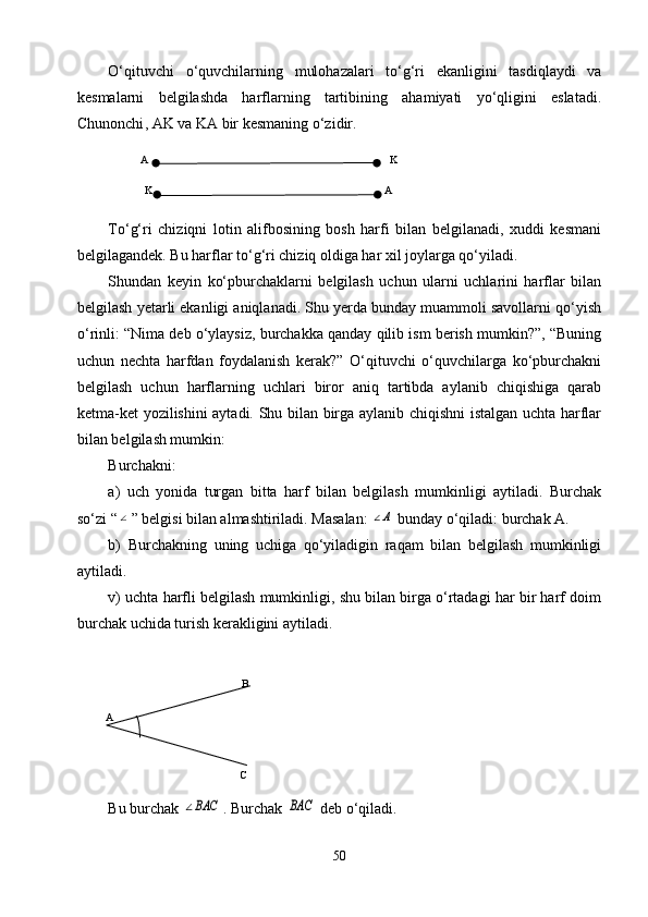 О‘qituvchi   о‘quvchilarning   mulohazalari   tо‘g‘ri   ekanligini   tasdiqlaydi   va
kesmalarni   belgilashda   harflarning   tartibining   ahamiyati   yо‘qligini   eslatadi.
Chunonchi ,  AK va KA bir kesmaning о‘zidir.
Tо‘g‘ri   chiziqni   lotin   alifbosining   bosh   harfi   bilan   belgilanadi,   xuddi   kesmani
belgilagandek. Bu harflar tо‘g‘ri chiziq oldiga har xil joylarga qо‘yiladi.
Shundan   keyin   kо‘pburchaklarni   belgilash   uchun   ularni   uchlarini   harflar   bilan
belgilash yetarli ekanligi aniqlanadi. Shu yerda bunday muammoli savollarni qо‘yish
о‘rinli: “Nima deb о‘ylaysiz, burchakka qanday qilib ism berish mumkin?”, “Buning
uchun   nechta   harfdan   foydalanish   kerak?”   О‘qituvchi   о‘quvchilarga   kо‘pburchakni
belgilash   uchun   harflarning   uchlari   biror   aniq   tartibda   aylanib   chiqishiga   qarab
ketma-ket yozilishini aytadi. Shu bilan birga aylanib chiqishni istalgan uchta harflar
bilan belgilash mumkin:
Burchakni:
a)   uch   yonida   turgan   bitta   harf   bilan   belgilash   mumkinligi   aytiladi.   Burchak
sо‘zi “∠ ” belgisi bilan almashtiriladi. Masalan: 	∠A  bunday о‘qiladi: burchak A.
b)   Burchakning   uning   uchiga   qо‘yiladigin   raqam   bilan   belgilash   mumkinligi
aytiladi.
v) uchta harfli belgilash mumkinligi, shu bilan birga о‘rtadagi har bir harf doim
burchak uchida turish kerakligini aytiladi.
Bu burchak 	
∠BAC . Burchak 	BAC  deb о‘qiladi.
50A
A K
K
A B
C 