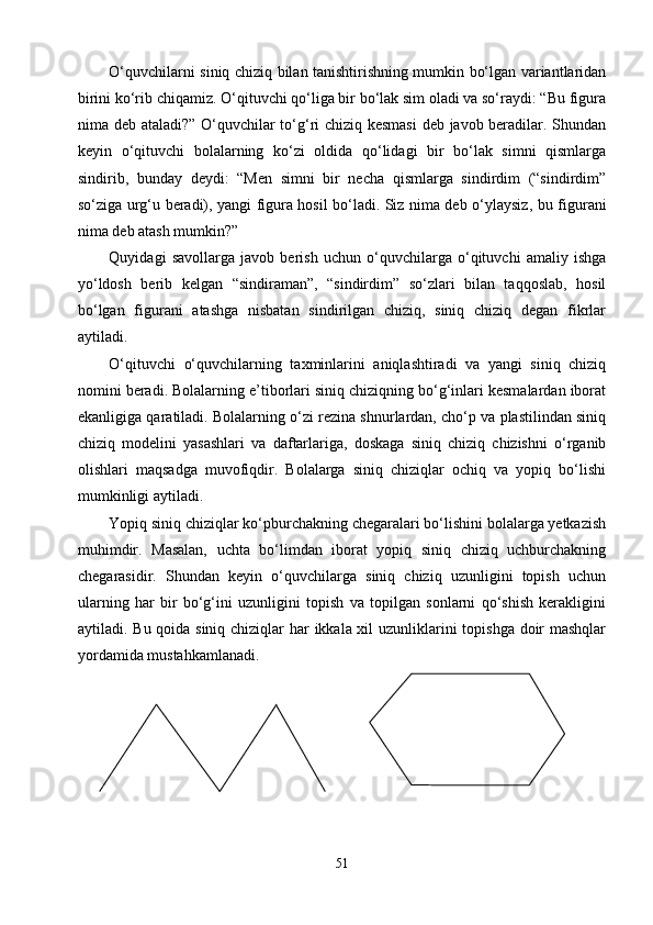 О‘quvchilarni siniq chiziq bilan tanishtirishning mumkin bо‘lgan variantlaridan
birini kо‘rib chiqamiz. О‘qituvchi qо‘liga bir bо‘lak sim oladi va sо‘raydi: “Bu figura
nima deb ataladi?” О‘quvchilar tо‘g‘ri chiziq kesmasi  deb javob beradilar. Shundan
keyin   о‘qituvchi   bolalarning   kо‘zi   oldida   qо‘lidagi   bir   bо‘lak   simni   qismlarga
sindirib,   bunday   deydi:   “Men   simni   bir   necha   qismlarga   sindirdim   (“sindirdim”
sо‘ziga urg‘u beradi), yangi figura hosil bо‘ladi. Siz nima deb о‘ylaysiz ,   bu figurani
nima deb atash mumkin?”
Quyidagi   savollarga   javob   berish   uchun   о‘quvchilarga   о‘qituvchi   amaliy   ishga
yо‘ldosh   berib   kelgan   “sindiraman”,   “sindirdim”   sо‘zlari   bilan   taqqoslab,   hosil
bо‘lgan   figurani   atashga   nisbatan   sindirilgan   chiziq,   siniq   chiziq   degan   fikrlar
aytiladi.
О‘qituvchi   о‘quvchilarni ng   taxminlarini   aniqlashtiradi   va   yangi   siniq   chiziq
nomini beradi. Bolalarning e’tiborlari siniq chiziqning bо‘g‘inlari kesmalardan iborat
ekanligiga qaratiladi. Bolalarning о‘zi rezina shnurlardan, chо‘p va plastilindan siniq
chiziq   modelini   yasashlari   va   daftarlariga,   doskaga   siniq   chiziq   chizishni   о‘rganib
olishlari   maqsadga   muvofiqdir.   Bolalarga   siniq   chiziqlar   ochiq   va   yopiq   bо‘lishi
mumkinligi aytiladi.
Yopiq siniq chiziqlar kо‘pburchakning chegaralari bо‘lishini bolalarga yetkazish
muhimdir.   Masalan,   uchta   bо‘limdan   iborat   yopiq   siniq   chiziq   uchburchakning
chegarasidir.   Shundan   keyin   о‘quvchilarga   siniq   chiziq   uzunligini   topish   uchun
ularning   har   bir   bо‘g‘ini   uzunligini   topish   va   topilgan   sonlarni   qо‘shish   kerakligini
aytiladi. Bu qoida siniq chiziqlar  har  ikkala xil  uzunliklarini topishga doir mashqlar
yordamida mustahkamlanadi.
51 