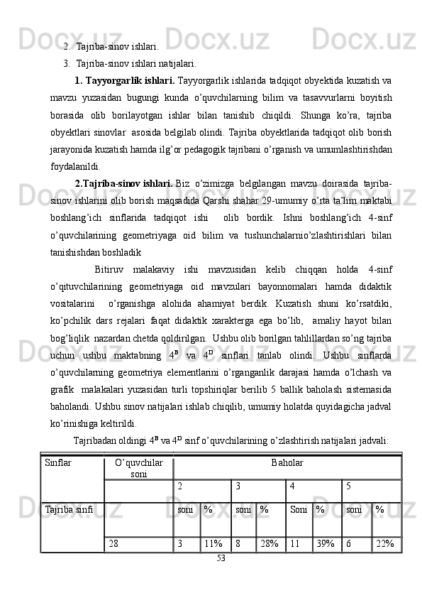 2. Tajriba-sinov ishlari. 
3. Tajriba-sinov ishlari natijalari.
1.  Tayyorgarlik   ishlari .   Tayyorgarlik   ishlarida   tadqiqot   obyektida   kuzatish   va
mavzu   yuzasidan   bugungi   kunda   o ’ quvchilarning   bilim   va   tasavvurlarni   boyitish
borasida   olib   borilayotgan   ishlar   bilan   tanishib   chiqildi .   Shunga   ko ’ ra ,   tajriba
obyektlari   sinovlar     asosida   belgilab   olindi .   Tajriba   obyektlarida   tadqiqot   olib   borish
jarayonida   kuzatish   hamda   ilg ’ or   pedagogik   tajribani   o ’ rganish   va   umumlashtirishdan
foydalanildi .
  2. Tajriba - sinov   ishlari .  Biz   o ’ zimizga   belgilangan   mavzu   doirasida   tajriba -
sinov   ishlarini   olib   borish   maqsadida   Qarshi   shahar   29- umumiy   o ’ rta   ta ’ lim   maktabi
boshlang ’ ich   sinflarida   tadqiqot   ishi     olib   bordik .   Ishni   boshlang’ich   4-sinf
o’quvchilarining   geometriyaga   oid   bilim   va   tushunchalarnio’zlashtirishlari   bilan
tanishishdan boshladik
    Bitiruv   malakaviy   ishi   mavzusidan   kelib   chiqqan   holda   4-sinf
o’qituvchilarining   geometriyaga   oid   mavzulari   bayonnomalari   hamda   didaktik
vositalarini     o’rganishga   alohida   ahamiyat   berdik.   Kuzatish   shuni   ko’rsatdiki,
ko’pchilik   dars   rejalari   faqat   didaktik   xarakterga   ega   bo’lib,     amaliy   hayot   bilan
bog’liqlik  nazardan chetda qoldirilgan.   Ushbu olib borilgan tahlillardan so’ng tajriba
uchun   ushbu   maktabning   4 B
  va   4 D
  sinflari   tanlab   olindi.   Ushbu   sinflarda
o’quvchilarning   geometriya   elementlarini   o’rganganlik   darajasi   hamda   o’lchash   va
grafik     malakalari   yuzasidan   turli   topshiriqlar   berilib   5   ballik   baholash   sistemasida
baholandi. Ushbu sinov natijalari ishlab chiqilib, umumiy holatda quyidagicha jadval
ko’rinishiga keltirildi.
Tajribadan oldingi 4 B
 va 4 D
 sinf o’quvchilarining o’zlashtirish natijalari jadvali:
Sinflar O’quvchilar
soni Baholar
2 3 4 5
Tajriba  sinfi soni % soni % Soni % soni %
28 3 11% 8 28% 11 39% 6 22%
53 