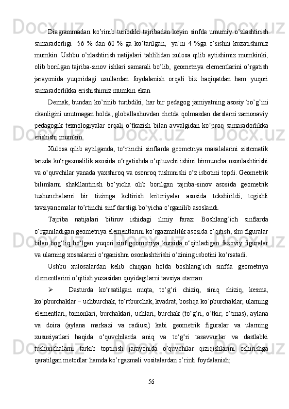 Diagrammadan   ko’rinib   turibdiki   tajribadan   keyin   sinfda   umumiy   o’zlashtirish
samaradorligi     56   %   dan   60   %   ga   ko’tarilgan,     ya’ni   4   %ga   o’sishni   kuzatishimiz
mumkin.   Ushbu   o’zlashtirish   natijalari   tahlilidan   xulosa   qilib   aytishimiz   mumkinki,
olib borilgan tajriba-sinov ishlari samarali bo’lib, geometriya elementlarini o’rgatish
jarayonida   yuqoridagi   usullardan   foydalanish   orqali   biz   haqiqatdan   ham   yuqori
samaradorlikka erishishimiz mumkin ekan.  
Demak, bundan ko’rinib turibdiki, har  bir  pedagog jamiyatning asosiy  bo’g’ini
ekanligini unutmagan holda, globallashuvdan chetda qolmasdan darslarni zamonaviy
pedagogik   texnologiyalar   orqali   o’tkazish   bilan   avvalgidan   ko’proq   samaradorlikka
erishishi mumkin. 
Xulosa   qilib   aytilganda,   tо‘rtinchi   sinflarda   geometriya   masalalarini   sistematik
tarzda kо‘rgazmalilik asosida о‘rgatishda о‘qituvchi ishini birmuncha osonlashtirishi
va о‘quvchilar yanada yaxshiroq va osonroq tushunishi о‘z isbotini topdi. Geometrik
bilimlarni   shakllantirish   bо‘yicha   olib   borilgan   tajriba-sinov   asosida   geometrik
tushunchalarni   bir   tizimga   keltirish   kriteriyalar   asosida   tekshirildi,   tegishli
tavsiyanomalar to’rtinchi sinf darsligi bо‘yicha о‘rganilib asoslandi.
Tajriba   natijalari   bitiruv   ishidagi   ilmiy   faraz:   Boshlang‘ich   sinflarda
о‘rganiladigan geometriya elementlarini kо‘rgazmalilik asosida о‘qitish, shu figuralar
bilan   bog‘liq   bо‘lgan   yuqori   sinf   geometriya   kursida   о‘qitiladigan   fazoviy   figuralar
va ularning xossalarini о‘rganishni osonlashtirishi о‘zining isbotini kо‘rsatadi.
Ushbu   xulosalardan   kelib   chiqqan   holda   boshlang’ich   sinfda   geometriya
elementlarini o’qitish yuzasidan quyidagilarni tavsiya etaman:
 Dasturda   kо‘rsatilgan   nuqta,   tо‘g‘ri   chiziq,   siniq   chiziq,   kesma,
kо‘pburchaklar – uchburchak, tо‘rtburchak, kvadrat, boshqa kо‘pburchaklar, ularning
elementlari,   tomonlari,   burchaklari,   uchlari,   burchak   (tо‘g‘ri,   о‘tkir,   о‘tmas),   aylana
va   doira   (aylana   markazi   va   radiusi)   kabi   geometrik   figuralar   va   ularning
xususiyatlari   haqida   о‘quvchilarda   aniq   va   tо‘g‘ri   tasavvurlar   va   dastlabki
tushunchalarni   tarkib   toptirish   jarayonida   o’quvchilar   qiziqishlarini   oshirishga
qaratilgan metodlar hamda ko’rgazmali vositalardan o’rinli foydalanish;
56 