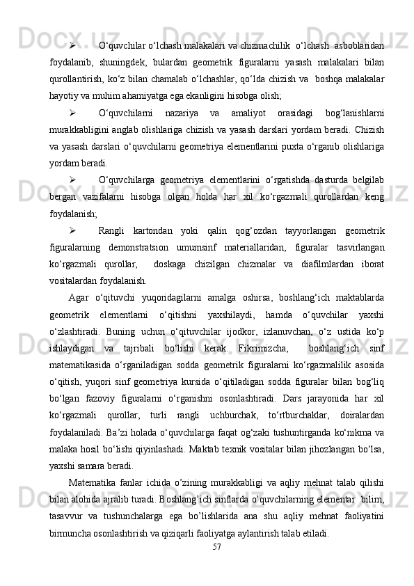  О‘quvchilar о‘lchash malakalari va chizmachilik  о‘lchash  asboblaridan
foydalanib,   shuningdek,   bulardan   geometrik   figuralarni   yasash   malakalari   bilan
qurollantirish, kо‘z bilan chamalab о‘lchashlar, qо‘lda chizish va   boshqa malakalar
hayotiy va muhim ahamiyatga ega ekanligini hisobga olish;
 О‘quvchilarni   nazariya   va   amaliyot   orasidagi   bog‘lanishlarni
murakkabligini  anglab olishlariga chizish va yasash  darslari yordam beradi. Chizish
va yasash  darslari  о‘quvchilarni  geometriya elementlarini  puxta о‘rganib olishlariga
yordam beradi.
 О‘quvchilarga   geometriya   elementlarini   о‘rgatishda   dasturda   belgilab
bergan   vazifalarni   hisobga   olgan   holda   har   xil   kо‘rgazmali   qurollardan   keng
foydalanish;
 Rangli   kartondan   yoki   qalin   qog‘ozdan   tayyorlangan   geometrik
figuralarning   demonstratsion   umumsinf   materiallaridan ,   figuralar   tasvirlangan
kо‘rgazmali   qurollar,     doskaga   chizilgan   chizmalar   va   diafilmlardan   iborat
vositalardan foydalanish.
Agar   о‘qituvchi   yuqoridagilarni   amalga   oshirsa,   boshlang‘ich   maktablarda
geometrik   elementlarni   о‘qitishni   yaxshilaydi,   hamda   о‘quvchilar   yaxshi
о‘zlashtiradi.   Buning   uchun   о‘qituvchilar   ijodkor,   izlanuvchan,   о‘z   ustida   kо‘p
ishlaydigan   va   tajribali   bо‘lishi   kerak.   Fikrimizcha,     boshlang‘ich   sinf
matematikasida   о‘rganiladigan   sodda   geometrik   figuralarni   kо‘rgazmalilik   asosida
о‘qitish,   yuqori   sinf   geometriya   kursida   о‘qitiladigan   sodda   figuralar   bilan   bog‘liq
bо‘lgan   fazoviy   figuralarni   о‘rganishni   osonlashtiradi.   Dars   jarayonida   har   xil
kо‘rgazmali   qurollar,   turli   rangli   uchburchak,   tо‘rtburchaklar,   doiralardan
foydalaniladi. Ba’zi  holada о‘quvchilarga faqat  og‘zaki  tushuntirganda kо‘nikma va
malaka hosil bо‘lishi qiyinlashadi. Maktab texnik vositalar bilan jihozlangan bо‘lsa,
yaxshi samara beradi.
Matematika   fanlar   ichida   o’zining   murakkabligi   va   aqliy   mehnat   talab   qilishi
bilan alohida ajralib turadi. Boshlang’ich sinflarda o’quvchilarning elementar   bilim,
tasavvur   va   tushunchalarga   ega   bo’lishlarida   ana   shu   aqliy   mehnat   faoliyatini
birmuncha osonlashtirish va qiziqarli faoliyatga aylantirish talab etiladi. 
57 