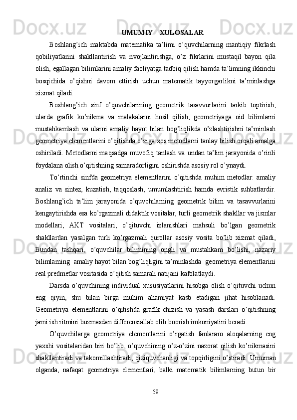 UMUMIY    XULOSALAR
Boshlang’ich   maktabda   matematika   ta’limi   o’quvchilarning   mantiqiy   fikrlash
qobiliyatlarini   shakllantirish   va   rivojlantirishga,   o’z   fikrlarini   mustaqil   bayon   qila
olish, egallagan bilimlarini amaliy faoliyatga tadbiq qilish hamda ta’limning ikkinchi
bosqichida   o’qishni   davom   ettirish   uchun   matematik   tayyorgarlikni   ta’minlashga
xizmat qiladi.
Boshlang’ich   sinf   o’quvchilarining   geometrik   tasavvurlarini   tarkib   toptirish,
ularda   grafik   ko’nikma   va   malakalarni   hosil   qilish,   geometriyaga   oid   bilimlarni
mustahkamlash   va   ularni   amaliy   hayot   bilan   bog’liqlikda   o’zlashtirishni   ta’minlash
geometriya elementlarini o’qitishda o’ziga xos metodlarni tanlay bilish orqali amalga
oshiriladi.  Metodlarni   maqsadga   muvofiq  tanlash   va  undan  ta’lim   jarayonida   o’rinli
foydalana olish o’qitishning samaradorligini oshirishda asosiy rol o’ynaydi.
To’rtinchi   sinfda   geometriya   elementlarini   o’qitishda   muhim   metodlar:   amaliy
analiz   va   sintez,   kuzatish,   taqqoslash,   umumlashtirish   hamda   evristik   suhbatlardir.
Boshlang’ich   ta’lim   jarayonida   o’quvchilarning   geometrik   bilim   va   tasavvurlarini
kengaytirishda esa ko’rgazmali didaktik vositalar, turli geometrik shakllar va jismlar
modellari,   AKT   vositalari,   o’qituvchi   izlanishlari   mahsuli   bo’lgan   geometrik
shakllardan   yasalgan   turli   ko’rgazmali   qurollar   asosiy   vosita   bo’lib   xizmat   qiladi,
Bundan   tashqari,   o’quvchilar   bilimining   ongli   va   mustahkam   bo’lishi,   nazariy
bilimlarning  amaliy hayot bilan bog’liqligini ta’minlashda  geometriya elementlarini
real predmetlar vositasida o’qitish samarali natijani kafolatlaydi.
Darsda   o’quvchining   individual   xususiyatlarini   hisobga   olish   o’qituvchi   uchun
eng   qiyin,   shu   bilan   birga   muhim   ahamiyat   kasb   etadigan   jihat   hisoblanadi.
Geometriya   elementlarini   o’qitishda   grafik   chizish   va   yasash   darslari   o’qitishning
jami ish ritmini buzmasdan differensiallab olib boorish imkoniyatini beradi. 
O’quvchilarga   geometriya   elementlarini   o’rgatish   fanlararo   aloqalarning   eng
yaxshi   vositalaridan   biri   bo’lib,  o’quvchining   o’z-o’zini   nazorat   qilish   ko’nikmasini
shakllantiradi va takomillashtiradi, qiziquvchanligi va topqirligini o’stiradi.  Umuman
olganda,   nafaqat   geometriya   elementlari,   balki   matematik   bilimlarning   butun   bir
59 