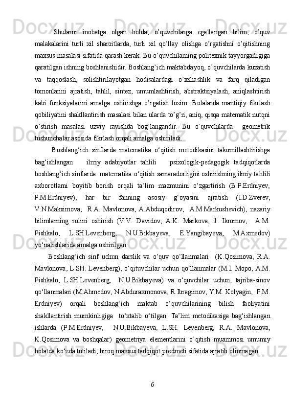   Shularni   inobatga   olgan   holda,   o’quvchilarga   egallangan   bilim,   o’quv
malakalarini   turli   xil   sharoitlarda,   turli   xil   qo’llay   olishga   o’rgatishni   o’qitishning
maxsus masalasi sifatida qarash kerak. Bu o’quvchilarning politexnik tayyorgarligiga
qaratilgan ishning boshlanishidir. Boshlang’ich maktabdayoq, o’quvchilarda kuzatish
va   taqqoslash,   solishtirilayotgan   hodisalardagi   o’xshashlik   va   farq   qiladigan
tomonlarini   ajratish,   tahlil,   sintez,   umumlashtirish,   abstraktsiyalash,   aniqlashtirish
kabi   funksiyalarini   amalga   oshirishga   o’rgatish   lozim.   Bolalarda   mantiqiy   fikrlash
qobiliyatini shakllantirish masalasi bilan ularda to’g’ri, aniq, qisqa matematik nutqni
o’stirish   masalasi   uzviy   ravishda   bog’langandir.   Bu   o`quvchilarda     geometrik
tushunchalar asosida fikrlash orqali amalga oshiriladi.
  Boshlang‘ich   sinflarda   matematika   o‘qitish   metodikasini   takomillashtirishga
bag‘ishlangan       ilmiy   adabiyotlar   tahlili       psixologik-pedagogik   tadqiqotlarda
boshlang‘ich sinflarda  matematika o‘qitish samaradorligini oshirishning ilmiy ta h lili
axborotlarni   boyitib   borish   orqali   ta’lim   mazmunini   o‘zgartirish   (B.P.Erdniyev,
P.M.Erdniyev),   har   bir   fanning   asosiy   g‘oyasini   ajratish   (I.D.Zverev,
V.N.Maksimova,     R.A.   Mavlonova,   A.Abduqodirov,     A.M.Markushevich) ,   nazariy
bilimlarning   rolini   oshirish   (V.V.   Davidov,   A.K.   Markova,   J.   Ikromov,     A.M.
Pishkalo,   L.SH.Levenberg,   N.U.Bikbayeva,   E.Yangibayeva,   M.Axmedov)
yo‘nalishlarida amalga oshirilgan.   
Boshlang‘ich   sinf   uchun   darslik   va   o‘quv   qo‘llanmalari     (K. Q osimova,   R.A.
Mavlonova,  L.SH.  Levenberg),  o‘qituvchilar  uchun  qo‘llanmalar   (M.I.  Mopo,  A.M.
Pishkalo,   L.SH.Levenberg,     N.U.Bikbayeva)   va   o‘quvchilar   uchun,   tajriba-sinov
qo‘llanmalari (M.Ahmedov, N.Abduraxmonova, R.Ibragimov, Y.M. Kolyagin,  P.M.
Erdniyev)   orqali   boshlang‘ich   maktab   o‘quvchilarining   bilish   faoliyatini
shakllantirish   mumkinligiga     to‘xtalib   o‘ti l gan.   T a’lim   metodikasi ga   bag‘ishlangan
ishlarda   (P.M.Erdniyev,     N.U.Bikbayeva,   L.SH.   Levenberg,   R.A.   Mavlonova,
K. Q osimova   va   boshqalar)   geometriya   elementlarini   o ’ qitish   muammo si   umumiy
holatda ko‘zda tutiladi, biroq maxsus tadqiqot predmeti sifatida ajratib olinmagan. 
6 