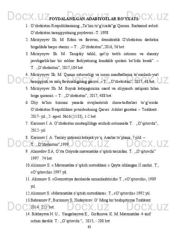   FOYDALANILGAN ADABIYOTLAR  RO’YXATI:
1. O’zbekiston Respublikasining ,,Ta’lim to’g’risida”gi Qonuni. Barkamol avlod-
O’zbekiston taraqqiyotining poydevori.-T.:1998
2. Mirziyoyev   Sh.   M.   Erkin   va   farovon,   demokratik   O‘zbekiston   davlatini
birgalikda barpo etamiz. – T.: ,,O‘zbekiston”,2016, 56 bet.
3. Mirziyoyev   Sh.   M.   Tanqidiy   tahlil,   qat’iy   tartib   intizom   va   shaxsiy
javobgarlik-har   bir   rahbar   faoliyatining   kundalik   qoidasi   bo‘lishi   kerak”.   –
T.: ,,O‘zbekiston”, 2017,104 bet.
4. Mirziyoyev   Sh.   M.   Qonun   ustuvorligi   va   inson   manfaatlarini   ta’minlash-yurt
taraqqiyoti va xalq farovonligining garovi. – T.: ,,O‘zbekiston”, 2017, 48 bet.
5. Mirziyoyev   Sh.   M.   Buyuk   kelajagimizni   mard   va   oliyjanob   xalqimiz   bilan
birga quramiz. – T.: ,,O‘zbekiston”, 2017, 488 bet.
6. Oliy   ta’lim   tizimini   yanada   rivojlantirish   chora-tadbirlari   to‘g‘risida.
O‘zbekiston  Respublikasi  prezidentining Qarori.   Adolat  gazetasi  – Toshkent.:
2017- yil , 2- aprel.  №16 (1133), 1-2 bet .
7. Karimov I. A. O’zbekiston mustaqillikga erishish ostonasida T.:  ,,O’qituvchi“,
2012- yil.
8. Karimov I. A. Tarixiy xotirasiz kelajak yo’q. Asarlar to’plami. 7-jild. –
T.: ,,O’zbekiston”,1999.
9. Ahmedov S.A. O’rta Osiyoda matematika o’qitish tarixidan. T.: ,,O’qituvchi” 
1997 . 74 bet.
10. Ali хо n о v S. « M а t е m а tik а  o’qitish m е t о dik а si » Qayta ishlangan II nashri. T.,
«O’qituvchi» 1997 yil.
11.   Ali хо n о v S. «G ео m е triya d а rsl а rid а  umuml а shtirish» T., «O’qituvchi», 1989 
yil.
12. Ali хо n о v S. «M а t е m а tik а  o’qitish m е t о dik а si». T., «O’qituvchi» 1992 yil.
13. Bahramov F, Burxonov S, Xudayorov. O’ Ming bir boshqotirma Toshkent 
2014. 222  bet.
14.  Bikbayeva N. U.,  Yangabayeva E.,  Girfanova  K. M. Matematika  4-sinf 
uchun darslik  T.: ,,O’qituvchi “,  2015, - 208 bet.
61 