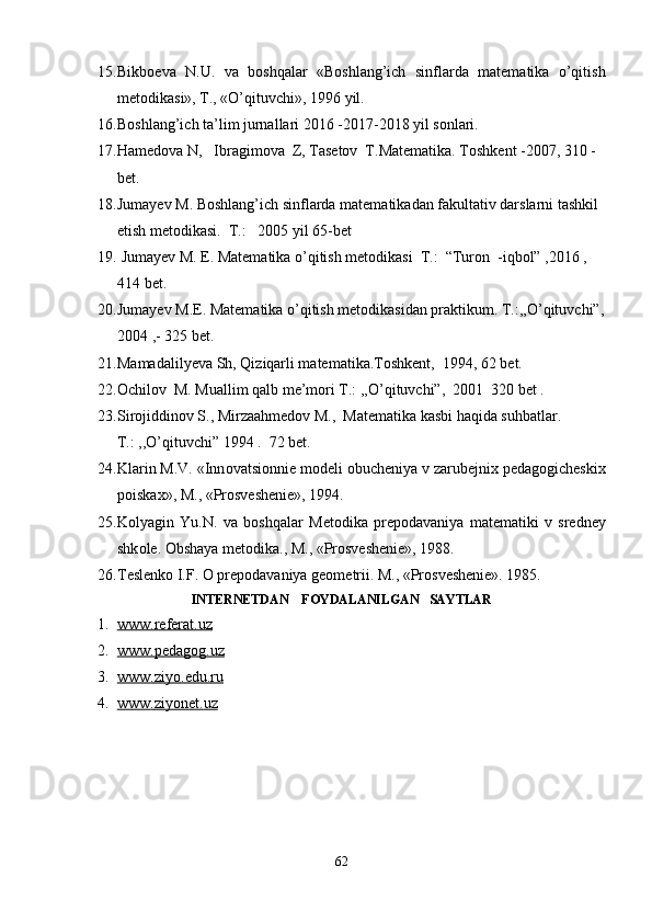 15. Bikb ое v а   N.U.   v а   b о shq а l а r   «B о shl а ng’ich   sinfl а rd а   m а t е m а tik а   o’qitish
m е t о dik а si», T., «O’qituvchi», 1996 yil.
16. Boshlang’ich ta’lim jurnallari 2016 -2017-2018 yil sonlari. 
17. Hamedova N,   Ibragimova  Z, Tasetov  T.Matematika. Toshkent -2007, 310 -
bet.
18. Jumayev M. Boshlang’ich sinflarda matematikadan fakultativ darslarni tashkil 
etish metodikasi.  T.:   2005 yil 65-bet
19.  Jumayev M. E. Matematika o’qitish metodikasi  T.:  “Turon  -iqbol” ,2016 , 
414 bet.
20. Jumayev M.E. Matematika o’qitish metodikasidan praktikum. T.:,,O’qituvchi”,
2004 ,- 325 bet.
21. Mamadalilyeva Sh, Qiziqarli matematika.Toshkent,  1994, 62 bet.
22. Ochilov  M. Muallim qalb me’mori T.: ,,O’qituvchi”,  2001  320 bet .
23. Sirojiddinov S., Mirzaahmedov M.,  Matematika kasbi haqida suhbatlar. 
T.: ,,O’qituvchi” 1994 .  72 bet.
24. Kl а rin M.V. «Inn о vatsi о nni е  m о d е li  о buch е niya v z а rub е jni х  p е d а g о gich е ski х
p о isk ах », M., «Pr о sv е sh е ni е », 1994.
25. K о lyagin   Yu.N.   v а   b о shq а l а r   M е t о dik а   pr е p о d а v а niya   m а t е m а tiki   v   sr е dn е y
shk о l е .  О bsh а ya m е t о dik а ., M., «Prоsvеshеniе», 1988. 
26. T е sl е nk о  I.F.  О  pr е p о d а v а niya g ео m е trii. M., «Prоsvеshеniе». 1985.
INTERNETDAN    FOYDALANILGAN   SAYTLAR
1. www.referat.uz   
2. www.pedagog.uz       
3. www    .   ziyo    .   edu    .   ru       
4. www    .   ziyonet    .   uz     
62 