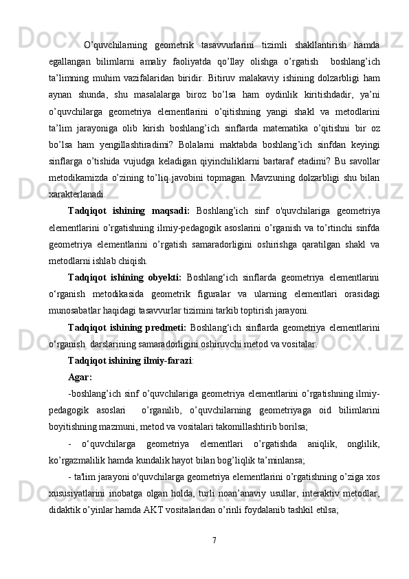     O ’ quvchilarning   geometrik   tasavvurlarini   tizimli   shakllantirish   hamda
egallangan   bilimlarni   amaliy   faoliyatda   qo ’ llay   olishga   o ’ rgatish     boshlang ’ ich
ta ’ limning   muhim   vazifalaridan   biridir .   Bitiruv   malakaviy   ishining   dolzarbligi   ham
aynan   shunda ,   shu   masalalarga   biroz   bo ’ lsa   ham   oydinlik   kiritishdadir ,   ya ’ ni
o ’ quvchilarga   geometriya   elementlarini   o ’ qitishning   yangi   shakl   va   metodlarini
ta ’ lim   jarayoniga   olib   kirish   boshlang ’ ich   sinflarda   matematika   o ’ qitishni   bir   oz
bo ’ lsa   ham   yengillashtiradimi ?   Bolalarni   maktabda   boshlang ’ ich   sinfdan   keyingi
sinflarga   o ’ tishida   vujudga   keladigan   qiyinchiliklarni   bartaraf   etadimi ?   Bu   savollar
metodikamizda   o’zining   to’liq   javobini   topmagan.   Mavzuning   dolzarbligi   shu   bilan
xarakterlanadi. 
Tadqiqot   ishining   maqsadi :   Boshlang’ich   sinf   o'quvchilari g a   geometriya
elementlarini  o’rgatishning  ilmiy-pedagogik  asoslarini  o’rganish   va to’rtinchi   sinfda
geometriya   elementlarini   o’rgatish   samaradorligini   oshirishga   qaratilgan   shakl   va
metodlarni  ishlab chiqish. 
Tadqiqot   ishining   obyekti:   Boshlang‘ich   sinflarda   geometriya   elementlarini
о‘rganish   metodikasida   geometrik   figuralar   va   ularning   elementlari   orasidagi
munosabatlar haqidagi tasavvurlar  tizimini  tarkib toptirish jarayoni.
Tadqiqot   ishining   predmeti:   Boshlang‘ich   sinflarda   geometriya   elementlarini
о‘rganish  darslarining samaradorligini oshiruvchi  metod va vositalar.
Tadqiqot ishining ilmiy-farazi :
Agar:
-boshlang’ich sinf o’quvchilariga geometriya elementlarini o’rgatishning ilmiy-
pedagogik   asoslari     o’rganilib,   o’quvchilarning   geometriyaga   oid   bilimlarini
boyitishning mazmuni, metod va vositalari takomillashtirib borilsa;
-   o‘quvchilarga   geometriya   elementlari   o’rgatishda   aniqlik,   onglilik,
ko’rgazmalilik hamda kundalik hayot bilan bog’liqlik ta’minlansa;
- ta'lim jarayoni o'quvchilarga geometriya elementlarini o’rgatishning o’ziga xos
xususiyatlarini   inobatga   olgan   holda,   turli   noan’anaviy   usullar,   interaktiv   metodlar,
didaktik o’yinlar hamda AKT vositalaridan o’rinli foydalanib tashkil etilsa;
7 