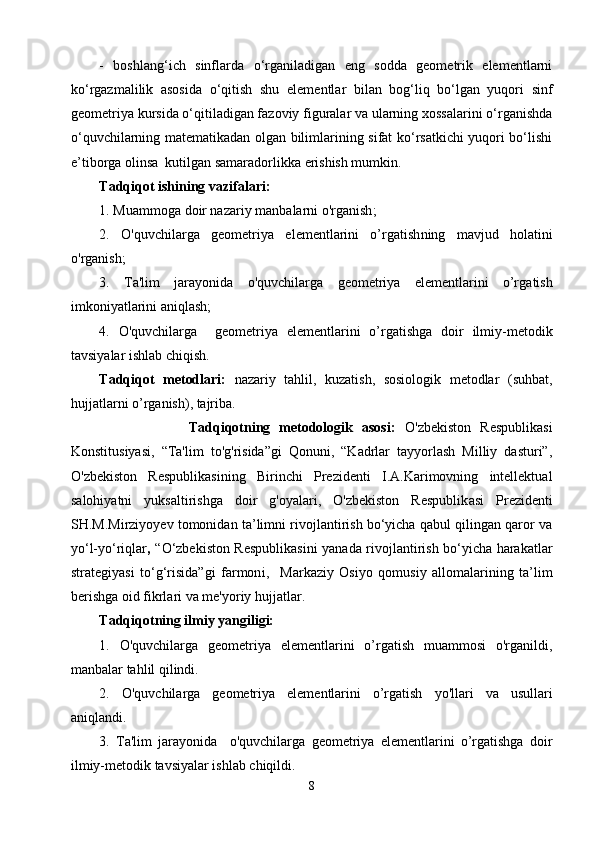 -   boshlang‘ich   sinflarda   о‘rganiladigan   eng   sodda   geometrik   elementlarni
kо‘rgazmalilik   asosida   о‘qitish   shu   elementlar   bilan   bog‘liq   bо‘lgan   yuqori   sinf
geometriya kursida о‘qitiladigan fazoviy figuralar va ularning xossalarini о‘rganishda
о‘quvchilarning matematikadan olgan bilimlarining sifat kо‘rsatkichi yuqori bо‘lishi
e’tiborga olinsa  kutilgan samaradorlikka erishish mumkin.
T adqiqot ishining vazifalari:
1. Muammoga  doir nazariy  manbalarni o'rganish ;    
2.   O'quvchilar g a   geometriya   elementlarini   o’rgatish ning   mavjud   holatini
o'rganish;
3.   Ta'lim   jarayonida   o'quvchilar g a   g e ometriya   elementl ar i ni   o’rga tish
imkoniyatlarini aniqlash;
4.   O'quvchilar g a     geometriya   elementlarini   o’rgatish ga   doir   ilmiy-metodik
tavsiyalar ishlab chiqish. 
Tadqiqot   metodlari:   nazariy   tahlil,   kuzatish,   sosiologik   metodlar   (suhbat,
hujjatlarni o’rg anish ) , tajriba.
                    Tadqiqotning   metodologik   asosi:   O'zbekiston   Respublikasi
Konstitusiyasi,   “Ta'lim   to'g'risida”gi   Qonuni,   “Kadrlar   tayyorlash   Milliy   dasturi”,
O'zbekiston   Respublikasining   Birinchi   Prezidenti   I.A.Karimovning   intellektual
salohiyatni   yuksaltirishga   doir   g'oyalari,   O'zbekiston   Respublik asi   Prezidenti
SH.M.Mirziyoyev tomonidan ta’limni rivojlantirish bо‘yicha qabul qilingan qaror va
yо‘l-yо‘riqlar ,   “О‘zbekiston Respublikasini yanada rivojlantirish bо‘yicha harakatlar
strategiyasi   tо‘g‘risida”gi   farmon i,     Markaziy   Osiyo   qomusiy   allomalarining   ta’lim
berishga oid fikrlari va me'yoriy hujjatlar.  
Tadqiqotning ilmiy yangiligi: 
1.   O'quvchilarga   geometriya   elementlarini   o’rgatish   muammosi   o'rganildi,
manbalar tahlil qilindi.  
2.   O'quvchilarga   geometriya   elementlarini   o’rgatish   y o'llari   va   usullari
aniqlandi.
3.   Ta'lim   jarayonida     o'quvchilarga   geometriya   elementlarini   o’rgatishga   doir
ilmiy-metodik tavsiyalar ishlab chiqildi.
8 