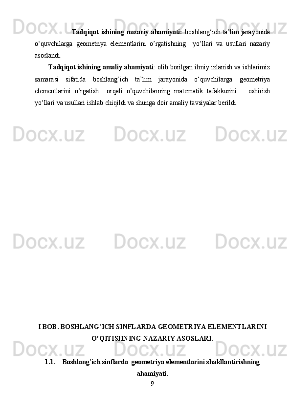                    Tadqiqot ishining nazariy ahamiyati:   boshlang‘ich ta’lim jarayonida
о‘quvchilarga   geometriya   elementlarini   o’rgatishning     yо‘llari   va   usullari   nazariy
asoslandi.
Tadqiqot ishining amaliy ahamiyati : olib borilgan ilmiy izlanish va ishlarimiz
samarasi   sifatida   boshlang‘ich   ta’lim   jarayonida   о‘quvchilarga   geometriya
elementlarini   o’rgatish     orqali   o’quvchilarning   matematik   tafakkurini       oshirish
yо‘llari va usullari ishlab chiqildi va shunga doir amaliy tavsiyalar berildi. 
I  BOB .  BOSHLANG’ICH SINFLARDA GEOMETRIYA ELEMENTLARINI
O’QITISHNING NAZARIY ASOSLARI.
1.1. Boshlang’ich sinflarda  geometriya elementlarini shakllantirishning
ahamiyati.
9 