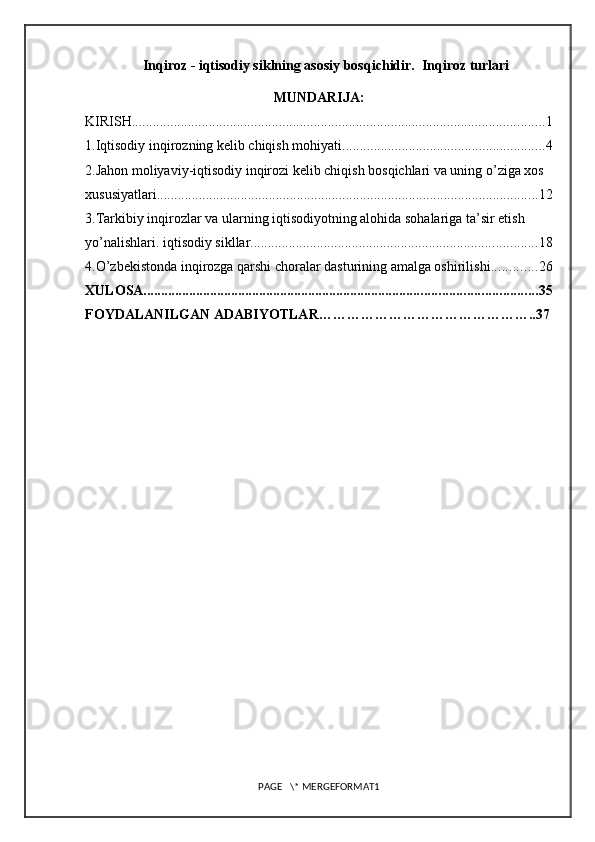 Inqiroz - iqtisodiy siklning asosiy bosqichidir.  Inqiroz turlari
MUNDARIJA:
KIRISH ...................................................................................................................... 1
1.Iqtisodiy inqirozning kelib chiqish mohiyati .......................................................... 4
2.Jahon moliyaviy-iqtisodiy inqirozi kelib chiqish bosqichlari va uning o’ziga xos 
xususiyatlari ............................................................................................................. 12
3.Tarkibiy inqirozlar va ularning iqtisodiyotning alohida sohalariga ta’sir etish 
yo’nalishlari.  iqtisodiy sikllar. ................................................................................. 18
4.O’zbekistonda inqirozga qarshi choralar dasturining amalga oshirilishi ............. 26
XULOSA ................................................................................................................ 35
FOYDALANILGAN ADABIYOTLAR ……………………………………….. 37
PAGE   \* MERGEFORMAT1 