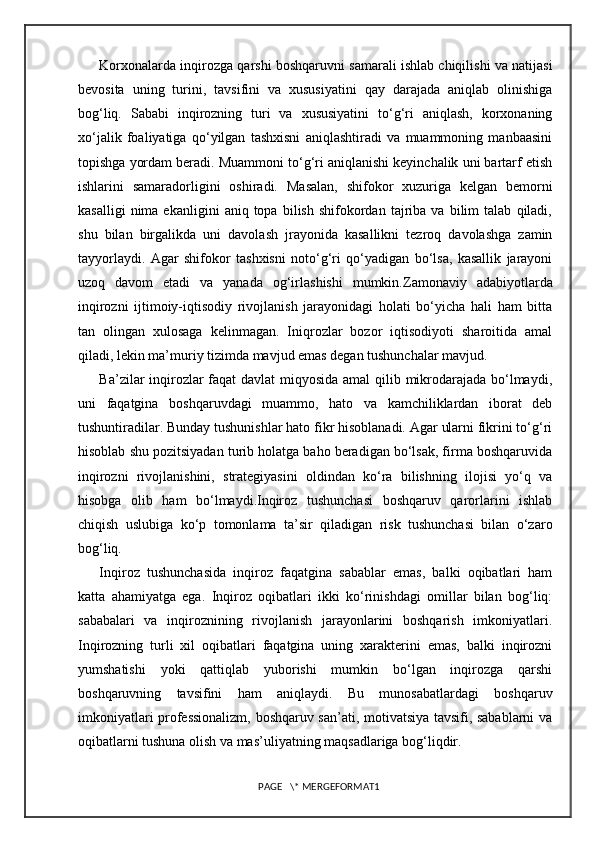 Korxonalarda inqirozga qarshi boshqaruvni samarali ishlab chiqilishi va natijasi
bevosita   uning   turini,   tavsifini   va   xususiyatini   qay   darajada   aniqlab   olinishiga
bog‘liq.   Sababi   inqirozning   turi   va   xususiyatini   to‘g‘ri   aniqlash,   korxonaning
xo‘jalik   foaliyatiga   qo‘yilgan   tashxisni   aniqlashtiradi   va   muammoning   manbaasini
topishga yordam beradi. Muammoni to‘g‘ri aniqlanishi keyinchalik uni bartarf etish
ishlarini   samaradorligini   oshiradi.   Masalan,   shifokor   xuzuriga   kelgan   bemorni
kasalligi   nima  ekanligini   aniq  topa   bilish   shifokordan   tajriba   va   bilim   talab   qiladi,
shu   bilan   birgalikda   uni   davolash   jrayonida   kasallikni   tezroq   davolashga   zamin
tayyorlaydi.   Agar   shifokor   tashxisni   noto‘g‘ri   qo‘yadigan   bo‘lsa,   kasallik   jarayoni
uzoq   davom   etadi   va   yanada   og‘irlashishi   mumkin. Zamonaviy   adabiyotlarda
inqirozni   ijtimoiy-iqtisodiy   rivojlanish   jarayonidagi   holati   bo‘yicha   hali   ham   bitta
tan   olingan   xulosaga   kelinmagan.   Iniqrozlar   bozor   iqtisodiyoti   sharoitida   amal
qiladi, lekin ma’muriy tizimda mavjud emas degan tushunchalar mavjud. 
Ba’zilar inqirozlar faqat davlat miqyosida amal  qilib mikrodarajada bo‘lmaydi,
uni   faqatgina   boshqaruvdagi   muammo,   hato   va   kamchiliklardan   iborat   deb
tushuntiradilar. Bunday tushunishlar hato fikr hisoblanadi. Agar ularni fikrini to‘g‘ri
hisoblab shu pozitsiyadan turib holatga baho beradigan bo‘lsak, firma boshqaruvida
inqirozni   rivojlanishini,   strategiyasini   oldindan   ko‘ra   bilishning   ilojisi   yo‘q   va
hisobga   olib   ham   bo‘lmaydi.Inqiroz   tushunchasi   boshqaruv   qarorlarini   ishlab
chiqish   uslubiga   ko‘p   tomonlama   ta’sir   qiladigan   risk   tushunchasi   bilan   o‘zaro
bog‘liq.
Inqiroz   tushunchasida   inqiroz   faqatgina   sabablar   emas,   balki   oqibatlari   ham
katta   ahamiyatga   ega.   Inqiroz   oqibatlari   ikki   ko‘rinishdagi   omillar   bilan   bog‘liq:
sababalari   va   inqiroznining   rivojlanish   jarayonlarini   boshqarish   imkoniyatlari.
Inqirozning   turli   xil   oqibatlari   faqatgina   uning   xarakterini   emas,   balki   inqirozni
yumshatishi   yoki   qattiqlab   yuborishi   mumkin   bo‘lgan   inqirozga   qarshi
boshqaruvning   tavsifini   ham   aniqlaydi.   Bu   munosabatlardagi   boshqaruv
imkoniyatlari professionalizm, boshqaruv san’ati, motivatsiya tavsifi, sabablarni va
oqibatlarni tushuna olish va mas’uliyatning maqsadlariga bog‘liqdir.
PAGE   \* MERGEFORMAT1 