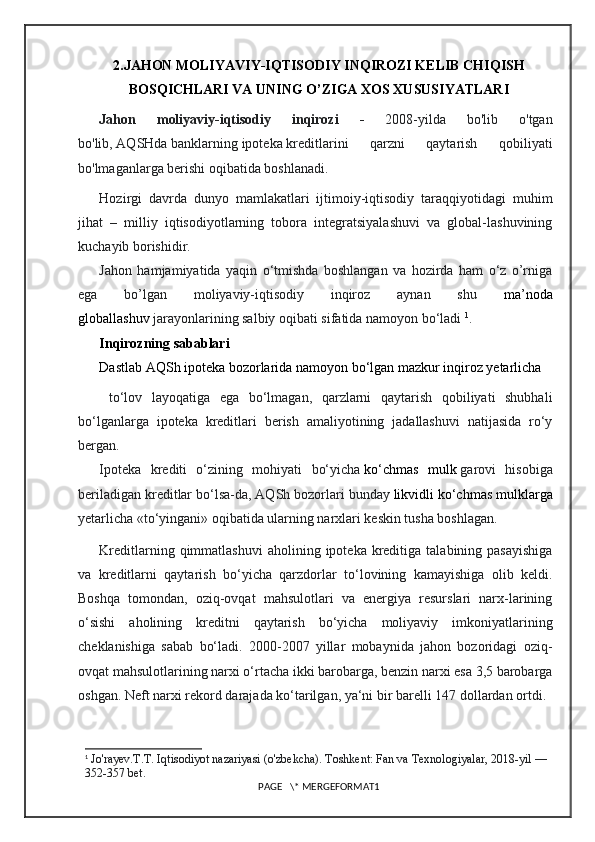 2.JAHON MOLIYAVIY-IQTISODIY INQIROZI KELIB CHIQISH
BOSQICHLARI VA UNING O’ZIGA XOS XUSUSIYATLARI
Jahon   moliyaviy-iqtisodiy   inqirozi   -   2008-yilda   bo'lib   o'tgan
bo'lib,   AQSHda   banklarning   ipoteka   kreditlarini   qarzni   qaytarish   qobiliyati
bo'lmaganlarga berishi oqibatida boshlanadi.
Hozirgi   davrda   dunyo   mamlakatlari   ijtimoiy-iqtisodiy   taraqqiyotidagi   muhim
jihat   –   milliy   iqtisodiyotlarning   tobora   integratsiyalashuvi   va   global-lashuvining
kuchayib borishidir .
Jahon   hamjamiyatida   yaqin   o‘tmishda   boshlangan   va   hozirda   ham   o‘z   o’rniga
ega   bo’lgan   moliyaviy-iqtisodiy   inqiroz   aynan   shu   ma’noda
globallashuv   jarayonlarining salbiy oqibati sifatida namoyon bo‘ladi   1
.
Inqirozning sabablari 
Dastlab AQSh ipoteka bozorlarida namoyon bo‘lgan mazkur inqiroz yetarlicha
  to‘lov   layoqatiga   ega   bo‘lmagan,   qarzlarni   qaytarish   qobiliyati   shubhali
bo‘lganlarga   ipoteka   kreditlari   berish   amaliyotining   jadallashuvi   natijasida   ro‘y
bergan.
Ipoteka   krediti   o‘zining   mohiyati   bo‘yicha   ko‘chmas   mulk   garovi   hisobiga
beriladigan kreditlar bo‘lsa-da, AQSh bozorlari bunday   likvidli ko‘chmas mulklarga
yetarlicha «to‘yingani» oqibatida ularning narxlari keskin tusha boshlagan.
Kreditlarning  qimmatlashuvi  aholining  ipoteka kreditiga  talabining pasayishiga
va   kreditlarni   qaytarish   bo‘yicha   qarzdorlar   to‘lovining   kamayishiga   olib   keldi.
Boshqa   tomondan,   oziq-ovqat   mahsulotlari   va   energiya   resurslari   narx-larining
o‘sishi   aholining   kreditni   qaytarish   bo‘yicha   moliyaviy   imkoniyatlarining
cheklanishiga   sabab   bo‘ladi.   2000-2007   yillar   mobaynida   jahon   bozoridagi   oziq-
ovqat mahsulotlarining narxi o‘rtacha ikki barobarga, benzin narxi esa 3,5 barobarga
oshgan. Neft narxi rekord darajada ko‘tarilgan, ya‘ni bir barelli   147 dollardan ortdi .
1
  Jo'rayev.T.T . Iqtisodiyot nazariyasi   (o'zbekcha).  Toshkent: Fan va Texnologiyalar, 2018-yil — 
352-357 bet.
PAGE   \* MERGEFORMAT1 
