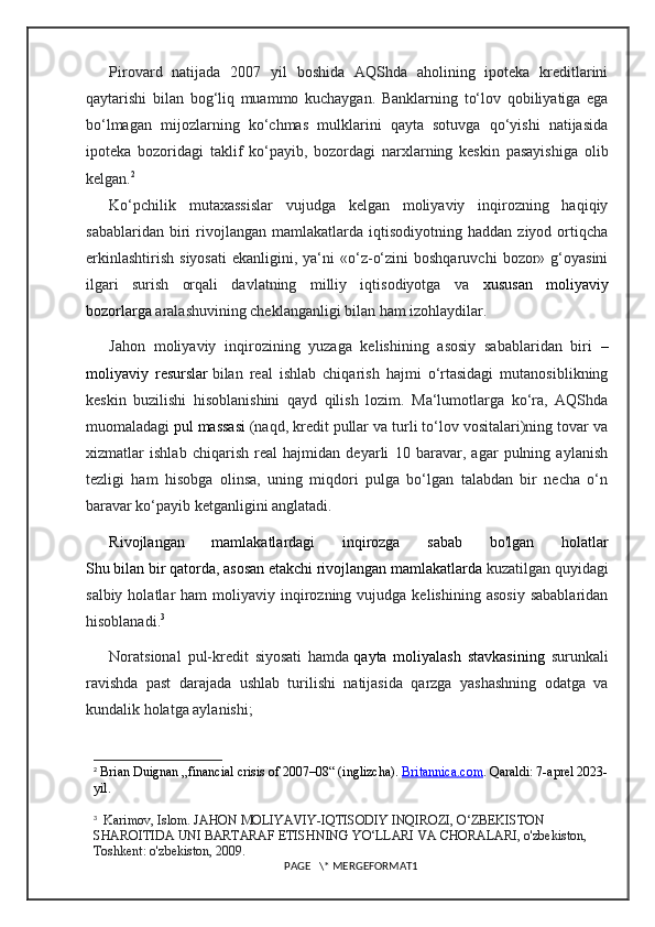 Pirovard   natijada   2007   yil   boshida   AQShda   aholining   ipoteka   kreditlarini
qaytarishi   bilan   bog‘liq   muammo   kuchaygan.   Banklarning   to‘lov   qobiliyatiga   ega
bo‘lmagan   mijozlarning   ko‘chmas   mulklarini   qayta   sotuvga   qo‘yishi   natijasida
ipoteka   bozoridagi   taklif   ko‘payib,   bozordagi   narxlarning   keskin   pasayishiga   olib
kelgan. 2
Ko‘pchilik   mutaxassislar   vujudga   kelgan   moliyaviy   inqirozning   haqiqiy
sabablaridan   biri   rivojlangan   mamlakatlarda  iqtisodiyotning   haddan   ziyod  ortiqcha
erkinlashtirish   siyosati   ekanligini,  ya‘ni  «o‘z-o‘zini  boshqaruvchi   bozor»  g‘oyasini
ilgari   surish   orqali   davlatning   milliy   iqtisodiyotga   va   xususan   moliyaviy
bozorlarga   aralashuvining cheklanganligi bilan ham izohlaydilar.
Jahon   moliyaviy   inqirozining   yuzaga   kelishining   asosiy   sabablaridan   biri   –
moliyaviy   resurslar   bilan   real   ishlab   chiqarish   hajmi   o‘rtasidagi   mutanosiblikning
keskin   buzilishi   hisoblanishini   qayd   qilish   lozim.   Ma‘lumotlarga   ko‘ra,   AQShda
muomaladagi   pul massasi   (naqd, kredit pullar va turli to‘lov vositalari)ning tovar va
xizmatlar   ishlab   chiqarish   real   hajmidan   deyarli   10   baravar,   agar   pulning   aylanish
tezligi   ham   hisobga   olinsa,   uning   miqdori   pulga   bo‘lgan   talabdan   bir   necha   o‘n
baravar ko‘payib ketganligini anglatadi.
Rivojlangan   mamlakatlardagi   inqirozga   sabab   bo'lgan   holatlar
Shu bilan bir qatorda, asosan etakchi rivojlangan mamlakatlarda  kuzatilgan quyidagi
salbiy  holatlar   ham  moliyaviy  inqirozning  vujudga  kelishining   asosiy   sabablaridan
hisoblanadi. 3
Noratsional   pul-kredit   siyosati   hamda   qayta   moliyalash   stavkasining   surunkali
ravishda   past   darajada   ushlab   turilishi   natijasida   qarzga   yashashning   odatga   va
kundalik holatga aylanishi;
2
  Brian Duignan   „financial crisis of 2007–08“ (inglizcha).  Britannica    .   com    .  Qaraldi : 7- aprel  2023-
yil .
3
    Karimov ,  Islom .  JAHON   MOLIYAVIY - IQTISODIY   INQIROZI ,  O ‘ ZBEKISTON  
SHAROITIDA   UNI   BARTARAF   ETISHNING   YO ‘ LLARI   VA   CHORALARI ,  o ' zbekiston , 
Toshkent :  o ' zbekiston , 2009.  
PAGE   \* MERGEFORMAT1 