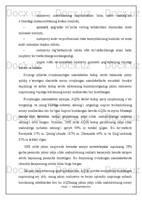  moliyaviy   institutlarning   majburiyatlari   bilan   ustav   mablag‘lari
o‘rtasidagi mutanosiblikning keskin buzilishi;
 qimmatli   qog‘ozlar   bo‘yicha   reyting   tashkilotlari   tomonidan   soxta
xulosalar berilishi;
 moliyaviy audit va professional etika tamoyillarining buzilishi va soxta
audit xulosalari taqdim etilishi;
 moliyaviy   rag‘batlantirish   uslubi   sifat   ko‘rsatkichlariga   emas,   balki
miqdoriy ko‘rsatkichlarga asoslanganligi;
 yuqori   riskli   va   murakkab   hosilaviy   qimmatli   qog‘ozlarning   vujudga
kelishi va hokazo.
Keyingi   yillarda   rivojlanayotgan   mamlakatlar   tashqi   savdo   balansida   ijobiy
qoldiq   o‘sayotgan   sharoitda   ayrim   rivojlangan   mamlakatlarda   surunkali   byudjet
taqchilligi   va   salbiy   tashqi   savdo   saldosining   kuzatilayotganligi   jahon   moliyaviy
inqirozining vujudga kelishining asosiy omillaridan biri hisoblangan.
Rivojlangan   mamlakatlar   ayniqsa,   AQSh   davlat   tashqi   qarzi   miqdorining   o‘sib
borganligi   va   uning   YaIMga   nisbatan   salmog‘i   ortganligi   inqiroz   kuchayishining
asosiy omillaridan biri bo‘lgan Inqiroz boshlangan davrda AQSh va ayrim   M ustaqil
hamdo‘stlik   davlatlari   tashqi   qarzlarining   yalpi   ichki   mahsulotlariga   nisbatan
salmog‘i   ortib   borgan.   Xususan,   2008   yilda   AQSh   tashqi   qarzlarining   yalpi   ichki
mahsulotga   nisbatan   salmog‘i   qariyb   90%   ni   tashkil   qilgan.   Bu   ko‘rsatkich
Rossiyada   37%   ni,   Qozog‘istonda   102%   ni,   Ukrainada   64%   ni   va   Qirg‘izistonda
81% ni tashkil etgan.
2008   yilda   jahon   miqyosida   bevosita   xorijiy   investitsiyalar   oqimining   20%
gacha pasayishi  jahon yalpi ichki mahsulotining sezilarli kamayishi hamda xalqaro
savdo   hajmining   pasayishi   kuzatilgan.   Bu   dunyoning   rivojlangan   mamlakatlarida
ishsizlik darajasining ortishi bilan birga borgan.
Xalqaro ekspertlarning qayd qilishlaricha, AQSh ipoteka bozorlarida boshlangan
inqirozning   avj   olib,   uning   jahon   moliyaviy   va   keyin   iqtisodiy   inqiroziga   aylanib
borishining   sabablardan   biri   bu   AQShning   jahon   yalpi   ichki   mahsulotining   asosiy
PAGE   \* MERGEFORMAT1