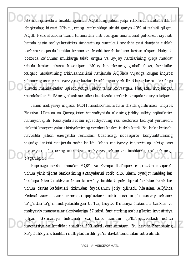 iste‘mol qiluvchisi hisoblanganidir. AQShning jahon yalpi ichki mahsulotini ishlab
chiqishdagi hissasi 20% ni, uning iste‘moldagi ulushi qariyb 40% ni tashkil qilgan.
AQSh Federal zaxira tizimi tomonidan olib borilgan noratsional  pul-kredit siyosati
hamda   qayta   moliyalashtirish   stavkasining   surunkali   ravishda   past   darajada   ushlab
turilishi natijasida banklar tomonidan kredit berish ko‘lami keskin o‘sgan. Natijada
bozorda   ko‘chmas   mulklarga   talab   ortgan   va   uy-joy   narxlarining   qisqa   muddat
ichida   keskin   o‘sishi   kuzatilgan.   Milliy   bozorlarning   globallashuvi,   kapitallar
xalqaro   harakatining   erkinlashtirilishi   natijasida   AQShda   vujudga   kelgan   inqiroz
jahonning asosiy moliyaviy markazlari hisoblangan yirik   fond bozorlarini  o‘z ichiga
oluvchi   mamla-katlar   iqtisodiyotiga   jiddiy   ta‘sir   ko‘rsatgan.   Natijada,   rivojlangan
mamlakatlar YaIMning o‘sish sur‘atlari bu davrda sezilarli darajada pasayib ketgan.
Jahon moliyaviy inqirozi MDH mamlakatlarini ham chetda qoldirmadi. Inqiroz
Rossiya,   Ukraina   va   Qozog‘iston   iqtisodiyotida   o‘zining   jiddiy   salbiy   oqibatlarini
namoyon   qildi.   Rossiyada   asosan   iqtisodiyotning   real   sektorida   faoliyat   yurituvchi
etakchi kompaniyalar aktsiyalarining narxlari keskin tushib ketdi. Bu holat birinchi
navbatda   jahon   energetika   resurslari   bozoridagi   nobarqaror   konyunkturaning
vujudga   kelishi   natijasida   sodir   bo‘ldi.   Jahon   moliyaviy   inqirozining   o‘ziga   xos
xususiyati   –   bu   uning   iqtisodiyot   moliyaviy   sektoridan   boshlanib,   real   sektoriga
o‘tganligidir.
Inqirozga   qarshi   choralar   AQSh   va   Evropa   Ittifoqiini   inqirozdan   qutqarish
uchun   yirik   tijorat   banklarining   aktsiyalarini   sotib   olib,   ularni   byudjet   mablag‘lari
hisobiga   likvidli   aktivlar   bilan   ta‘minlay   boshladi   yoki   tijorat   banklari   kreditlari
uchun   davlat   kafolatlari   tizimidan   foydalanish   joriy   qilinadi.   Masalan,   AQShda
Federal   zaxira   tizimi   qimmatli   qog‘ozlarni   sotib   olish   orqali   xususiy   sektorni
to‘g‘ridan-to‘g‘ri   moliyalashtirgan   bo‘lsa,   Buyuk   Britaniya   hukumati   banklar   va
moliyaviy muassasalar aktsiyalariga 37 mlrd. funt sterling mablag‘larini investitsiya
qilgan.   Germaniya   hukumati   esa,   bank   tizimini   qo‘llab-quvvatlash   uchun
investitsiya   va   kreditlar   shaklida   500   mlrd.   evro   ajratgan.   Bu   davrda   Evropaning
ko‘pchilik yirik banklari milliylashtirildi, ya‘ni davlat tomonidan sotib olindi.
PAGE   \* MERGEFORMAT1 