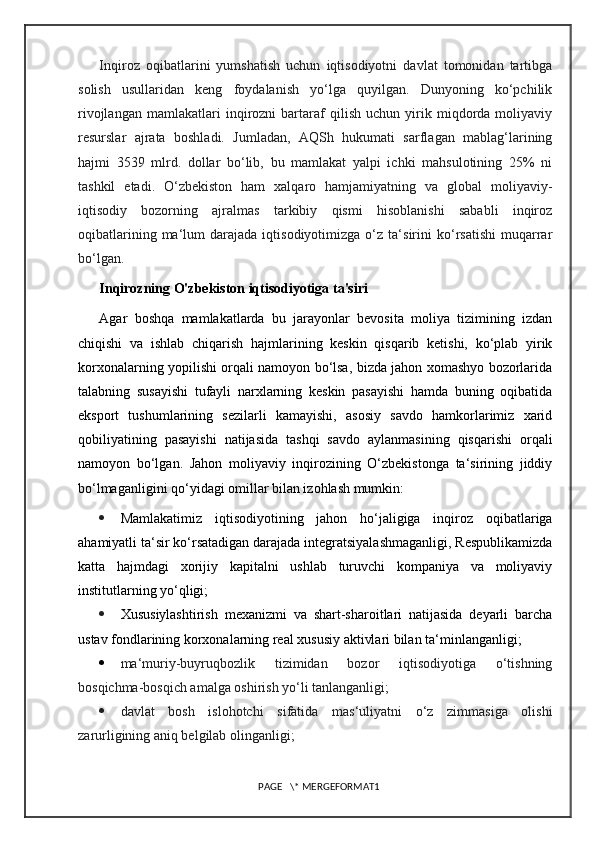 Inqiroz   oqibatlarini   yumshatish   uchun   iqtisodiyotni   davlat   tomonidan   tartibga
solish   usullaridan   keng   foydalanish   yo‘lga   quyilgan.   Dunyoning   ko‘pchilik
rivojlangan   mamlakatlari   inqirozni   bartaraf   qilish   uchun   yirik   miqdorda   moliyaviy
resurslar   ajrata   boshladi.   Jumladan,   AQSh   hukumati   sarflagan   mablag‘larining
hajmi   3539   mlrd.   dollar   bo‘lib,   bu   mamlakat   yalpi   ichki   mahsulotining   25%   ni
tashkil   etadi.   O‘zbekiston   ham   xalqaro   hamjamiyatning   va   global   moliyaviy-
iqtisodiy   bozorning   ajralmas   tarkibiy   qismi   hisoblanishi   sababli   inqiroz
oqibatlarining   ma‘lum   darajada  iqtisodiyotimizga   o‘z  ta‘sirini   ko‘rsatishi   muqarrar
bo‘lgan.
Inqirozning O'zbekiston iqtisodiyotiga ta'siri
Agar   boshqa   mamlakatlarda   bu   jarayonlar   bevosita   moliya   tizimining   izdan
chiqishi   va   ishlab   chiqarish   hajmlarining   keskin   qisqarib   ketishi,   ko‘plab   yirik
korxonalarning yopilishi orqali namoyon bo‘lsa, bizda jahon xomashyo bozorlarida
talabning   susayishi   tufayli   narxlarning   keskin   pasayishi   hamda   buning   oqibatida
eksport   tushumlarining   sezilarli   kamayishi,   asosiy   savdo   hamkorlarimiz   xarid
qobiliyatining   pasayishi   natijasida   tashqi   savdo   aylanmasining   qisqarishi   orqali
namoyon   bo‘lgan.   Jahon   moliyaviy   inqirozining   O‘zbekistonga   ta‘sirining   jiddiy
bo‘lmaganligini qo‘yidagi omillar bilan izohlash mumkin:
 Mamlakatimiz   iqtisodiyotining   jahon   ho‘jaligiga   inqiroz   oqibatlariga
ahamiyatli ta‘sir ko‘rsatadigan darajada integratsiyalashmaganligi, Respublikamizda
katta   hajmdagi   xorijiy   kapitalni   ushlab   turuvchi   kompaniya   va   moliyaviy
institutlarning yo‘qligi;
 Xususiylashtirish   mexanizmi   va   shart-sharoitlari   natijasida   deyarli   barcha
ustav fondlarining korxonalarning real xususiy aktivlari bilan ta‘minlanganligi;
 ma‘muriy-buyruqbozlik   tizimidan   bozor   iqtisodiyotiga   o‘tishning
bosqichma-bosqich amalga oshirish yo‘li tanlanganligi;
 davlat   bosh   islohotchi   sifatida   mas‘uliyatni   o‘z   zimmasiga   olishi
zarurligining aniq belgilab olinganligi;
PAGE   \* MERGEFORMAT1 