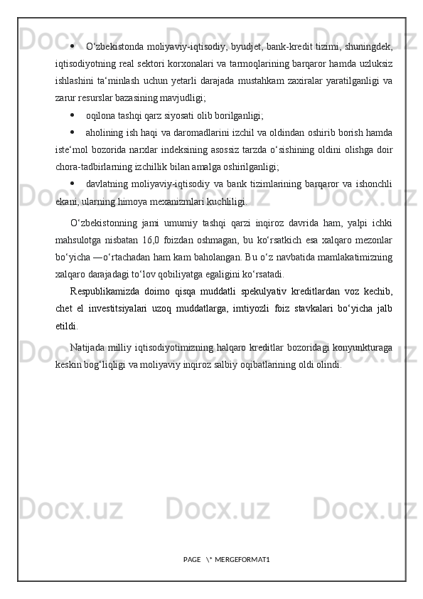  O‘zbekistonda moliyaviy-iqtisodiy, byudjet, bank-kredit tizimi, shuningdek,
iqtisodiyotning real sektori korxonalari  va tarmoqlarining barqaror  hamda uzluksiz
ishlashini   ta‘minlash   uchun   yetarli   darajada   mustahkam   zaxiralar   yaratilganligi   va
zarur resurslar bazasining mavjudligi;
 oqilona tashqi qarz siyosati olib borilganligi;
 aholining ish haqi va daromadlarini izchil va oldindan oshirib borish hamda
iste‘mol bozorida narxlar indeksining asossiz  tarzda o‘sishining oldini  olishga doir
chora-tadbirlarning izchillik bilan amalga oshirilganligi;
 davlatning   moliyaviy-iqtisodiy   va   bank   tizimlarining   barqaror   va   ishonchli
ekani, ularning himoya mexanizmlari kuchliligi.
O‘zbekistonning   jami   umumiy   tashqi   qarzi   inqiroz   davrida   ham,   yalpi   ichki
mahsulotga   nisbatan   16,0   foizdan   oshmagan,   bu   ko‘rsatkich   esa   xalqaro   mezonlar
bo‘yicha ―o‘rtachadan ham kam baholangan. Bu o‘z navbatida mamlakatimizning
xalqaro darajadagi to‘lov qobiliyatga egaligini ko‘rsatadi.
Respublikamizda   doimo   qisqa   muddatli   spekulyativ   kreditlardan   voz   kechib,
chet   el   investitsiyalari   uzoq   muddatlarga,   imtiyozli   foiz   stavkalari   bo‘yicha   jalb
etildi.
Natijada  milliy  iqtisodiyotimizning  halqaro kreditlar  bozoridagi  konyunkturaga
keskin bog‘liqligi va moliyaviy inqiroz salbiy oqibatlarining oldi olindi.
PAGE   \* MERGEFORMAT1 