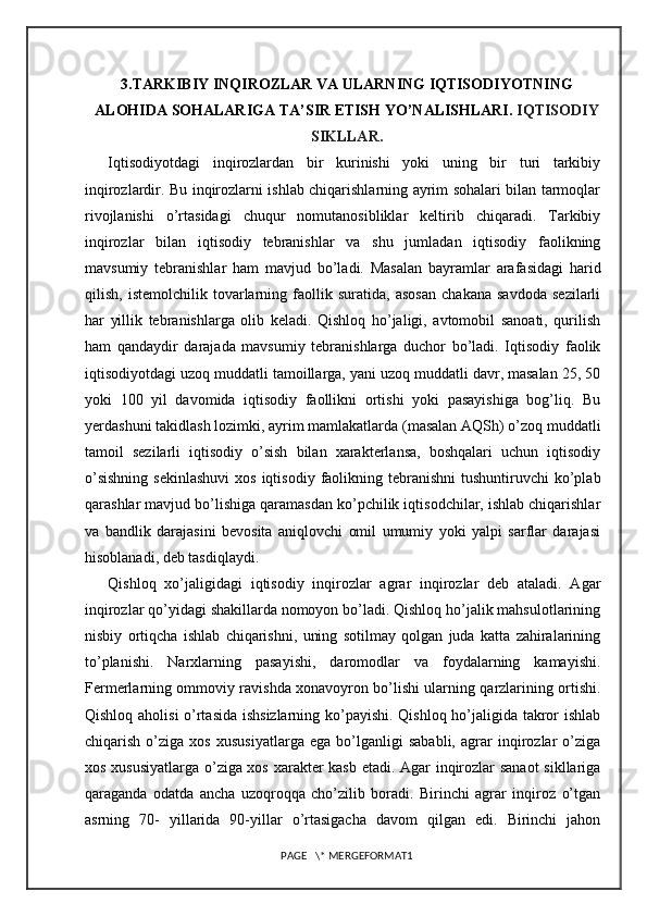 3.TARKIBIY INQIROZLAR VA ULARNING IQTISODIYOTNING
ALOHIDA SOHALARIGA TA’SIR ETISH YO’NALISHLARI.  IQTISODIY
SIKLLAR.
Iqtisodiyotdagi   inqirozlardan   bir   kurinishi   yoki   uning   bir   turi   tarkibiy
inqirozlardir. Bu inqirozlarni ishlab chiqarishlarning ayrim sohalari bilan tarmoqlar
rivojlanishi   o’rtasidagi   chuqur   nomutanosibliklar   keltirib   chiqaradi.   Tarkibiy
inqirozlar   bilan   iqtisodiy   tebranishlar   va   shu   jumladan   iqtisodiy   faolikning
mavsumiy   tebranishlar   ham   mavjud   bo’ladi.   Masalan   bayramlar   arafasidagi   harid
qilish,   istemolchilik   tovarlarning   faollik   suratida,   asosan   chakana   savdoda   sezilarli
har   yillik   tebranishlarga   olib   keladi.   Qishloq   ho’jaligi,   avtomobil   sanoati,   qurilish
ham   qandaydir   darajada   mavsumiy   tebranishlarga   duchor   bo’ladi.   Iqtisodiy   faolik
iqtisodiyotdagi uzoq muddatli tamoillarga, yani uzoq muddatli davr, masalan 25, 50
yoki   100   yil   davomida   iqtisodiy   faollikni   ortishi   yoki   pasayishiga   bog’liq.   Bu
yerdashuni takidlash lozimki, ayrim mamlakatlarda (masalan AQSh) o’zoq muddatli
tamoil   sezilarli   iqtisodiy   o’sish   bilan   xarakterlansa,   boshqalari   uchun   iqtisodiy
o’sishning   sekinlashuvi  xos  iqtisodiy  faolikning  tebranishni   tushuntiruvchi  ko’plab
qarashlar mavjud bo’lishiga qaramasdan ko’pchilik iqtisodchilar, ishlab chiqarishlar
va   bandlik   darajasini   bevosita   aniqlovchi   omil   umumiy   yoki   yalpi   sarflar   darajasi
hisoblanadi, deb tasdiqlaydi.
Qishloq   xo’jaligidagi   iqtisodiy   inqirozlar   agrar   inqirozlar   deb   ataladi.   Agar
inqirozlar qo’yidagi shakillarda nomoyon bo’ladi. Qishloq ho’jalik mahsulotlarining
nisbiy   ortiqcha   ishlab   chiqarishni,   uning   sotilmay   qolgan   juda   katta   zahiralarining
to’planishi.   Narxlarning   pasayishi,   daromodlar   va   foydalarning   kamayishi.
Fermerlarning ommoviy ravishda xonavoyron bo’lishi ularning qarzlarining ortishi.
Qishloq aholisi o’rtasida ishsizlarning ko’payishi. Qishloq ho’jaligida takror ishlab
chiqarish   o’ziga   xos   xususiyatlarga   ega   bo’lganligi   sababli,   agrar   inqirozlar   o’ziga
xos xususiyatlarga o’ziga xos xarakter kasb etadi. Agar inqirozlar sanaot  sikllariga
qaraganda   odatda   ancha   uzoqroqqa   cho’zilib   boradi.   Birinchi   agrar   inqiroz   o’tgan
asrning   70-   yillarida   90-yillar   o’rtasigacha   davom   qilgan   edi.   Birinchi   jahon
PAGE   \* MERGEFORMAT1 