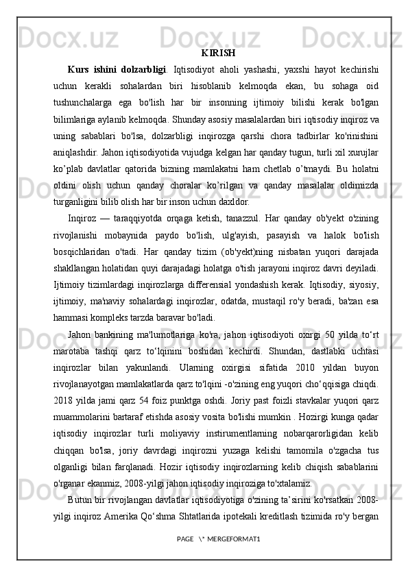 KIRISH
Kurs   ishini   dolzarbligi .   Iqtisodiyot   aholi   yashashi,   yaxshi   hayot   kechirishi
uchun   kerakli   sohalardan   biri   hisoblanib   kelmoqda   ekan,   bu   sohaga   oid
tushunchalarga   ega   bo'lish   har   bir   insonning   ijtimoiy   bilishi   kerak   bo'lgan
bilimlariga aylanib kelmoqda. Shunday asosiy masalalardan biri iqtisodiy   inqiroz   va
uning   sabablari   bo'lsa,   dolzarbligi   inqirozga   qarshi   chora   tadbirlar   ko'rinishini
aniqlashdir. Jahon iqtisodiyotida vujudga kelgan har qanday tugun, turli xil xurujlar
ko’plab   davlatlar   qatorida   bizning   mamlakatni   ham   chetlab   o’tmaydi.   Bu   holatni
oldini   olish   uchun   qanday   choralar   ko’rilgan   va   qanday   masalalar   oldimizda
turganligini bilib olish har bir inson uchun daxldor.
Inqiroz   —   taraqqiyotda   orqaga   ketish,   tanazzul.   Har   qanday   ob'yekt   o'zining
rivojlanishi   mobaynida   paydo   bo'lish,   ulg'ayish,   pasayish   va   halok   bo'lish
bosqichlaridan   o'tadi.   Har   qanday   tizim   (ob'yekt)ning   nisbatan   yuqori   darajada
shakllangan holatidan quyi darajadagi holatga o'tish jarayoni inqiroz davri deyiladi.
Ijtimoiy   tizimlardagi   inqirozlarga   differensial   yondashish   kerak.   Iqtisodiy,   siyosiy,
ijtimoiy,   ma'naviy   sohalardagi   inqirozlar,   odatda,   mustaqil   ro'y   beradi,   ba'zan   esa
hammasi kompleks tarzda baravar bo'ladi.
Jahon   bankining   ma'lumotlariga   ko'ra,   jahon   iqtisodiyoti   oxirgi   50   yilda   to‘rt
marotaba   tashqi   qarz   to‘lqinini   boshidan   kechirdi.   Shundan,   dastlabki   uchtasi
inqirozlar   bilan   yakunlandi.   Ularning   oxirgisi   sifatida   2010   yildan   buyon
rivojlanayotgan mamlakatlarda qarz to'lqini -o'zining eng yuqori cho‘qqisiga chiqdi.
2018 yilda jami  qarz  54 foiz punktga oshdi.  Joriy past  foizli  stavkalar  yuqori  qarz
muammolarini bartaraf etishda asosiy vosita bo'lishi mumkin . Hozirgi kunga qadar
iqtisodiy   inqirozlar   turli   moliyaviy   instirumentlarning   nobarqarorligidan   kelib
chiqqan   bo'lsa,   joriy   davrdagi   inqirozni   yuzaga   kelishi   tamomila   o'zgacha   tus
olganligi   bilan   farqlanadi.   Hozir   iqtisodiy   inqirozlarning   kelib   chiqish   sabablarini
o'rganar ekanmiz, 2008-yilgi jahon iqtisodiy inqiroziga to'xtalamiz.
Butun bir rivojlangan davlatlar iqtisodiyotiga o'zining ta’sirini ko'rsatkan 2008-
yilgi inqiroz Amerika Qo‘shma Shtatlarida ipotekali kreditlash tizimida ro'y bergan
PAGE   \* MERGEFORMAT1 
