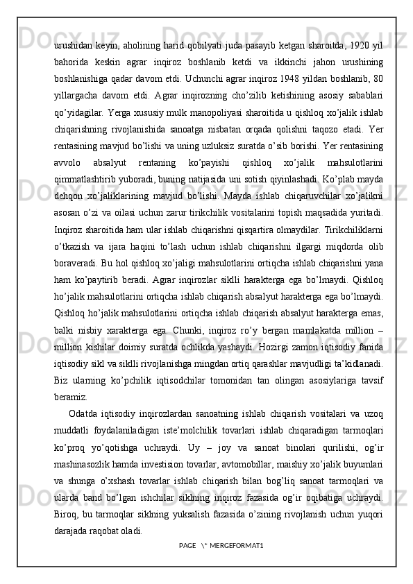 urushidan   keyin,   aholining   harid   qobilyati   juda   pasayib   ketgan   sharoitda,   1920   yil
bahorida   keskin   agrar   inqiroz   boshlanib   ketdi   va   ikkinchi   jahon   urushining
boshlanishiga qadar davom etdi. Uchunchi agrar inqiroz 1948 yildan boshlanib, 80
yillargacha   davom   etdi.   Agrar   inqirozning   cho’zilib   ketishining   asosiy   sabablari
qo’yidagilar. Yerga xususiy mulk manopoliyasi sharoitida u qishloq xo’jalik ishlab
chiqarishning   rivojlanishida   sanoatga   nisbatan   orqada   qolishni   taqozo   etadi.   Yer
rentasining mavjud bo’lishi va uning uzluksiz suratda o’sib borishi. Yer rentasining
avvolo   absalyut   rentaning   ko’payishi   qishloq   xo’jalik   mahsulotlarini
qimmatlashtirib yuboradi, buning natijasida uni sotish qiyinlashadi. Ko’plab mayda
dehqon   xo’jaliklarining   mavjud   bo’lishi.   Mayda   ishlab   chiqaruvchilar   xo’jalikni
asosan   o’zi   va oilasi  uchun  zarur  tirikchilik  vositalarini  topish  maqsadida  yuritadi.
Inqiroz sharoitida ham ular ishlab chiqarishni qisqartira olmaydilar. Tirikchiliklarni
o’tkazish   va   ijara   haqini   to’lash   uchun   ishlab   chiqarishni   ilgargi   miqdorda   olib
boraveradi. Bu hol qishloq xo’jaligi mahsulotlarini ortiqcha ishlab chiqarishni yana
ham   ko’paytirib   beradi.   Agrar   inqirozlar   siklli   harakterga   ega   bo’lmaydi.   Qishloq
ho’jalik mahsulotlarini ortiqcha ishlab chiqarish absalyut harakterga ega bo’lmaydi.
Qishloq ho’jalik mahsulotlarini ortiqcha ishlab chiqarish absalyut harakterga emas,
balki   nisbiy   xarakterga   ega.   Chunki,   inqiroz   ro’y   bergan   mamlakatda   million   –
million   kishilar   doimiy   suratda   ochlikda   yashaydi.   Hozirgi   zamon   iqtisodiy   fanida
iqtisodiy sikl va siklli rivojlanishga mingdan ortiq qarashlar mavjudligi ta’kidlanadi.
Biz   ularning   ko’pchilik   iqtisodchilar   tomonidan   tan   olingan   asosiylariga   tavsif
beramiz.
Odatda   iqtisodiy   inqirozlardan   sanoatning   ishlab   chiqarish   vositalari   va   uzoq
muddatli   foydalaniladigan   iste’molchilik   tovarlari   ishlab   chiqaradigan   tarmoqlari
ko’proq   yo’qotishga   uchraydi.   Uy   –   joy   va   sanoat   binolari   qurilishi,   og’ir
mashinasozlik hamda investision tovarlar, avtomobillar, maishiy xo’jalik buyumlari
va   shunga   o’xshash   tovarlar   ishlab   chiqarish   bilan   bog’liq   sanoat   tarmoqlari   va
ularda   band   bo’lgan   ishchilar   siklning   inqiroz   fazasida   og’ir   oqibatiga   uchraydi.
Biroq,   bu   tarmoqlar   siklning   yuksalish   fazasida   o’zining   rivojlanish   uchun   yuqori
darajada raqobat oladi.
PAGE   \* MERGEFORMAT1 