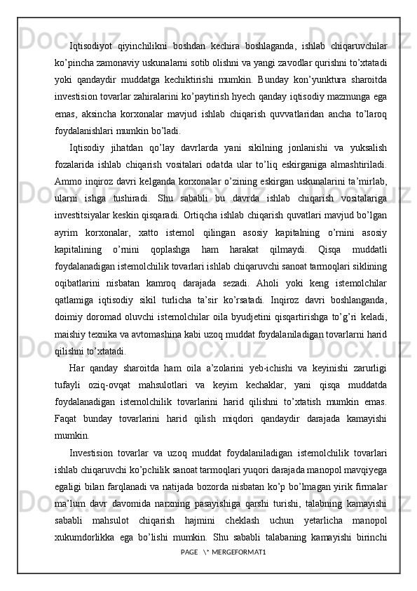 Iqtisodiyot   qiyinchilikni   boshdan   kechira   boshlaganda,   ishlab   chiqaruvchilar
ko’pincha zamonaviy uskunalarni sotib olishni va yangi zavodlar qurishni to’xtatadi
yoki   qandaydir   muddatga   kechiktirishi   mumkin.   Bunday   kon’yunktura   sharoitda
investision tovarlar zahiralarini ko’paytirish hyech qanday iqtisodiy mazmunga ega
emas,   aksincha   korxonalar   mavjud   ishlab   chiqarish   quvvatlaridan   ancha   to’laroq
foydalanishlari mumkin bo’ladi.
Iqtisodiy   jihatdan   qo’lay   davrlarda   yani   sikilning   jonlanishi   va   yuksalish
fozalarida   ishlab   chiqarish   vositalari   odatda   ular   to’liq   eskirganiga   almashtiriladi.
Ammo inqiroz davri kelganda korxonalar o’zining eskirgan uskunalarini ta’mirlab,
ularni   ishga   tushiradi.   Shu   sababli   bu   davrda   ishlab   chiqarish   vositalariga
investitsiyalar keskin qisqaradi. Ortiqcha ishlab chiqarish quvatlari mavjud bo’lgan
ayrim   korxonalar,   xatto   istemol   qilingan   asosiy   kapitalning   o’rnini   asosiy
kapitalining   o’rnini   qoplashga   ham   harakat   qilmaydi.   Qisqa   muddatli
foydalanadigan istemolchilik tovarlari ishlab chiqaruvchi sanoat tarmoqlari siklining
oqibatlarini   nisbatan   kamroq   darajada   sezadi.   Aholi   yoki   keng   istemolchilar
qatlamiga   iqtisodiy   sikil   turlicha   ta’sir   ko’rsatadi.   Inqiroz   davri   boshlanganda,
doimiy   doromad   oluvchi   istemolchilar   oila   byudjetini   qisqartirishga   to’g’ri   keladi,
maishiy texnika va avtomashina kabi uzoq muddat foydalaniladigan tovarlarni harid
qilishni to’xtatadi.
Har   qanday   sharoitda   ham   oila   a’zolarini   yeb-ichishi   va   keyinishi   zarurligi
tufayli   oziq-ovqat   mahsulotlari   va   keyim   kechaklar,   yani   qisqa   muddatda
foydalanadigan   istemolchilik   tovarlarini   harid   qilishni   to’xtatish   mumkin   emas.
Faqat   bunday   tovarlarini   harid   qilish   miqdori   qandaydir   darajada   kamayishi
mumkin.
Investision   tovarlar   va   uzoq   muddat   foydalaniladigan   istemolchilik   tovarlari
ishlab chiqaruvchi ko’pchilik sanoat tarmoqlari yuqori darajada manopol mavqiyega
egaligi bilan farqlanadi va natijada bozorda nisbatan ko’p bo’lmagan yirik firmalar
ma’lum   davr   davomida   narxning   pasayishiga   qarshi   turishi,   talabning   kamayishi
sababli   mahsulot   chiqarish   hajmini   cheklash   uchun   yetarlicha   manopol
xukumdorlikka   ega   bo’lishi   mumkin.   Shu   sababli   talabaning   kamayishi   birinchi
PAGE   \* MERGEFORMAT1 