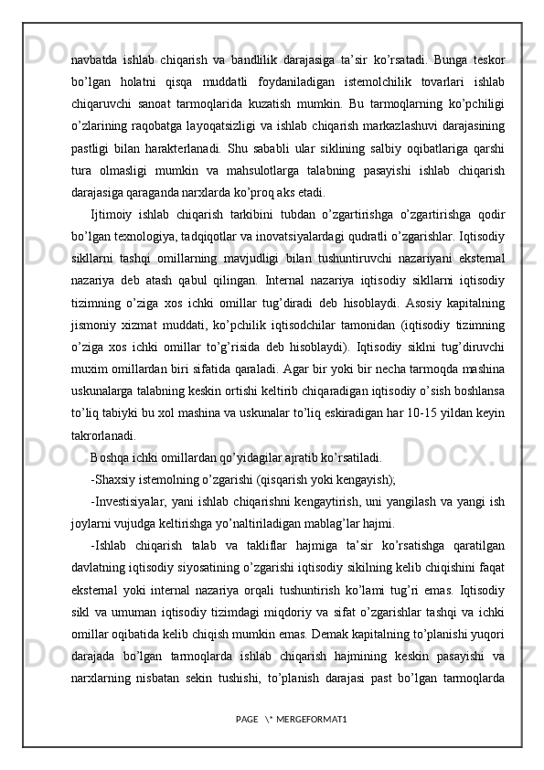 navbatda   ishlab   chiqarish   va   bandlilik   darajasiga   ta’sir   ko’rsatadi.   Bunga   teskor
bo’lgan   holatni   qisqa   muddatli   foydaniladigan   istemolchilik   tovarlari   ishlab
chiqaruvchi   sanoat   tarmoqlarida   kuzatish   mumkin.   Bu   tarmoqlarning   ko’pchiligi
o’zlarining  raqobatga  layoqatsizligi  va  ishlab  chiqarish  markazlashuvi  darajasining
pastligi   bilan   harakterlanadi.   Shu   sababli   ular   siklining   salbiy   oqibatlariga   qarshi
tura   olmasligi   mumkin   va   mahsulotlarga   talabning   pasayishi   ishlab   chiqarish
darajasiga qaraganda narxlarda ko’proq aks etadi.
Ijtimoiy   ishlab   chiqarish   tarkibini   tubdan   o’zgartirishga   o’zgartirishga   qodir
bo’lgan texnologiya, tadqiqotlar va inovatsiyalardagi qudratli o’zgarishlar. Iqtisodiy
sikllarni   tashqi   omillarning   mavjudligi   bilan   tushuntiruvchi   nazariyani   eksternal
nazariya   deb   atash   qabul   qilingan.   Internal   nazariya   iqtisodiy   sikllarni   iqtisodiy
tizimning   o’ziga   xos   ichki   omillar   tug’diradi   deb   hisoblaydi.   Asosiy   kapitalning
jismoniy   xizmat   muddati,   ko’pchilik   iqtisodchilar   tamonidan   (iqtisodiy   tizimning
o’ziga   xos   ichki   omillar   to’g’risida   deb   hisoblaydi).   Iqtisodiy   siklni   tug’diruvchi
muxim omillardan biri sifatida qaraladi. Agar bir yoki bir necha tarmoqda mashina
uskunalarga talabning keskin ortishi keltirib chiqaradigan iqtisodiy o’sish boshlansa
to’liq tabiyki bu xol mashina va uskunalar to’liq eskiradigan har 10-15 yildan keyin
takrorlanadi.
Boshqa ichki omillardan qo’yidagilar ajratib ko’rsatiladi.
-Shaxsiy istemolning o’zgarishi (qisqarish yoki kengayish);
-Investisiyalar,   yani   ishlab  chiqarishni  kengaytirish,   uni   yangilash  va  yangi  ish
joylarni vujudga keltirishga yo’naltiriladigan mablag’lar hajmi.
-Ishlab   chiqarish   talab   va   takliflar   hajmiga   ta’sir   ko’rsatishga   qaratilgan
davlatning iqtisodiy siyosatining o’zgarishi iqtisodiy sikilning kelib chiqishini faqat
eksternal   yoki   internal   nazariya   orqali   tushuntirish   ko’lami   tug’ri   emas.   Iqtisodiy
sikl   va   umuman   iqtisodiy   tizimdagi   miqdoriy   va   sifat   o’zgarishlar   tashqi   va   ichki
omillar oqibatida kelib chiqish mumkin emas. Demak kapitalning to’planishi yuqori
darajada   bo’lgan   tarmoqlarda   ishlab   chiqarish   hajmining   keskin   pasayishi   va
narxlarning   nisbatan   sekin   tushishi,   to’planish   darajasi   past   bo’lgan   tarmoqlarda
PAGE   \* MERGEFORMAT1 