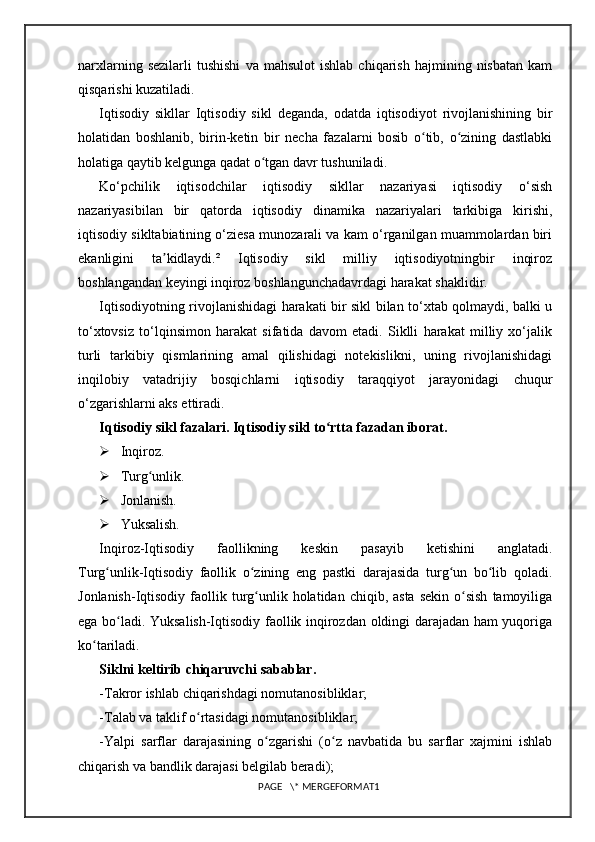 narxlarning   sezilarli   tushishi   va  mahsulot   ishlab   chiqarish   hajmining  nisbatan   kam
qisqarishi kuzatiladi. 
Iqtisodiy   sikllar   Iqtisodiy   sikl   deganda,   odatda   iqtisodiyot   rivojlanishining   bir
holatidan   boshlanib,   birin-ketin   bir   necha   fazalarni   bosib   o tib,   o zining   dastlabkiʻ ʻ
holatiga qaytib kelgunga qadat o tgan davr tushuniladi.	
ʻ
Ko‘pchilik   iqtisodchilar   iqtisodiy   sikllar   nazariyasi   iqtisodiy   o‘sish
nazariyasibilan   bir   qatorda   iqtisodiy   dinamika   nazariyalari   tarkibiga   kirishi,
iqtisodiy sikltabiatining o‘ziesa munozarali va kam o‘rganilgan muammolardan biri
ekanligini   ta kidlaydi.²   Iqtisodiy   sikl   milliy   iqtisodiyotningbir   inqiroz	
ʼ
boshlangandan keyingi inqiroz boshlangunchadavrdagi harakat shaklidir.
Iqtisodiyotning rivojlanishidagi harakati bir sikl bilan to‘xtab qolmaydi, balki u
to‘xtovsiz   to‘lqinsimon   harakat   sifatida   davom   etadi.   Siklli   harakat   milliy   xo‘jalik
turli   tarkibiy   qismlarining   amal   qilishidagi   notekislikni,   uning   rivojlanishidagi
inqilobiy   vatadrijiy   bosqichlarni   iqtisodiy   taraqqiyot   jarayonidagi   chuqur
o‘zgarishlarni aks ettiradi.
Iqtisodiy sikl fazalari. Iqtisodiy sikl to rtta fazadan iborat.	
ʻ
 Inqiroz.
 Turg unlik.	
ʻ
 Jonlanish.
 Yuksalish. 
Inqiroz-Iqtisodiy   faollikning   keskin   pasayib   ketishini   anglatadi.
Turg unlik-Iqtisodiy   faollik   o zining   eng   pastki   darajasida   turg un   bo lib   qoladi.	
ʻ ʻ ʻ ʻ
Jonlanish-Iqtisodiy  faollik  turg unlik holatidan  chiqib, asta  sekin   o sish   tamoyiliga	
ʻ ʻ
ega bo ladi. Yuksalish-Iqtisodiy faollik inqirozdan oldingi darajadan ham yuqoriga	
ʻ
ko tariladi.	
ʻ
Siklni keltirib chiqaruvchi sabablar.  
-Takror ishlab chiqarishdagi nomutanosibliklar; 
-Talab va taklif o rtasidagi nomutanosibliklar; 	
ʻ
-Yalpi   sarflar   darajasining   o zgarishi   (o z   navbatida   bu   sarflar   xajmini   ishlab	
ʻ ʻ
chiqarish va bandlik darajasi belgilab beradi); 
PAGE   \* MERGEFORMAT1 