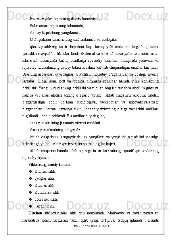 -Investitsiyalar hajmining davriy kamayishi; 
-Pul massasi hajmining tebranishi; 
-Asosiy kapitalning yangilanishi; 
-Multiplikator samarsining kuchsizlanishi va boshqalar. 
Iqtisodiy   siklning   kelib   chiqishini   faqat   tashqi   yoki   ichki   omillarga   bog lovchiʻ
qarashlar mavjud bo lib, ular fanda eksternal va internal nazariyalar deb nomlanadi.	
ʻ
Eksternal   nazariyada   tashqi   omillarga   iqtisodiy   tizimdan   tashqarida   yotuvchi   va
iqtisodiy hodisalarning davriy takrorlanishini keltirib chiqaradigan omillar kiritiladi.
Ularning   asosiylari   quyidagilar;   Urushlar,   inqilobiy   o zgarishlar   va   boshqa   siyosiy	
ʻ
larzalar;   Oltin,   uran,   neft   va   boshqa   qimmatli   resurslar   hamda   yirik   konlarning
ochilishi; Yangi hududlarning ochilishi va u bilan bog liq ravishda aholi migratsiya
ʻ
hamda   yer   shari   aholisi   soning   o zgarib   turishi;   Ishlab   chiqarish   tarkibini   tubdan	
ʻ
o zgartirishga   qodir   bo lgan   texnologiya,   tadqiqotlar   va   innovatsiyalardagi	
ʻ ʻ
o zgarishlar.   Internal   nazariya   siklni   iqtisodiy   tizimning   o ziga   xos   ichki   omillari
ʻ ʻ
tug diradi - deb hisoblaydi. Bu omillar quyidagilar; 	
ʻ
-asosiy kapitalning jismoniy xizmzt muddati;
-shaxsiy iste molning o zgarishi;	
ʼ ʻ
-ishlab   chiqarishni   kengaytirish,   uni   yangilash   va   yangi   ish   o rinlarini   vujudga	
ʻ
keltirishga yo naltiriladigan investitsion mablag lar hajmi;	
ʻ ʻ
-ishlab   chiqarish   hamda   talab   hajmiga   ta sir   ko rsatishga   qaratilgan   davlatning	
ʼ ʻ
iqtisodiy siyosati.
Siklarning asosiy turlari.
 Kitchen sikli.
 Jyuglar sikli.
 Kuznes sikli.
 Kondratev sikli.
 Forrester sikli.
 Toffler sikli.
Kitchen   sikli -zaxiralar   sikli   deb   nomlanadi.   Moliyaviy   va   tovar   zaxiralari
harakatida   sotish   narxlarini   tahlil   qilib   qisqa   to lqinlar   tadqiq   qilinadi.   .   Bunda	
ʻ
PAGE   \* MERGEFORMAT1 