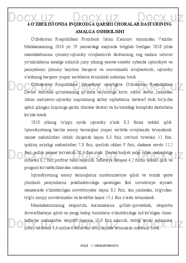 4.O’ZBEKISTONDA INQIROZGA QARSHI CHORALAR DASTURINING
AMALGA OSHIRILISHI
O'zbekiston   Respublikasi   Prezidenti   Islom   Karimov   tomonidan   Vazirlar
Mahkamasining   2010   yil   29   yanvardagi   majlisida   belgilab   berilgan   2010   yilda
mamlakatimizni   ijtimoiy-iqtisodiy   rivojlantirish   dasturining   eng   muhim   ustuvor
yo'nalishlarini   amalga   oshirish   joriy   yilning   yanvar-sentabr   oylarida   iqtisodiyot   va
jamiyatimiz   ijtimoiy   hayotini   barqaror   va   muvozanatli   rivojlantirish,   iqtisodiy
o'sishning barqaror yuqori sur'atlarini ta'minlash imkonini berdi.
O'zbekiston   Respublikasi   Iqtisodiyot   vazirligiva   O'zbekiston   Respublikasi
Davlat   statistika   qo'mitasining   qo'shma   bayonotiga   ko'ra,   ushbu   dastur,   jumladan
Jahon   moliyaviy-iqtisodiy   inqirozining   salbiy   oqibatlarini   bartaraf   etish   bo'yicha
qabul qilingan Inqirozga qarshi choralar dasturi va bu boradagi kompleks dasturlarni
ko'zda tutadi.
2010   yilning   to'qqiz   oyida   iqtisodiy   o'sish   8,3   foizni   tashkil   qildi.
Iqtisodiyotning   barcha   asosiy   tarmoqlari   yuqori   sur'atda   rivojlanishi   ta'minlandi:
sanoat   mahsulotlari   ishlab   chiqarish   hajmi   8,3   foiz,   iste'mol   tovarlari   12   foiz,
qishloq   xo'jaligi   mahsulotlari   7,8   foiz,   qurilish   ishlari   9   foiz,   chakana   savdo   12,2
foiz, pullik xizmat  ko'rsatish 10,3 foiz o'sdi. Davlat  budjeti yalpi  ichki mahsulotga
nisbatan 0,2 foiz profitsit bilan bajarildi. Inflatsiya darajasi 4,2 foizni tashkil qildi va
prognoz ko'rsatkichlaridan oshmadi.
Iqtisodiyotning   asosiy   tarmoqlarini   modernizatsiya   qilish   va   texnik   qayta
jihozlash   jarayonlarini   jadallashtirishga   qaratilgan   faol   investitsiya   siyosati
samarasida   o'zlashtirilgan   investitsiyalar   hajmi   8,1   foiz,   shu   jumladan,   to'g'ridan-
to'g'ri xorijiy investitsiyalar va kreditlar hajmi 15,1 foiz o'sishi ta'minlandi.
Mamlakatimizning   eksportchi   korxonalarini   qo'llab-quvvatlash,   eksportni
diversifikatsiya qilish va yangi tashqi bozorlarni o'zlashtirishga oid ko'rilgan chora-
tadbirlar   mahsulotlar   eksporti   hajmini   10,9   foiz   oshirish,   tashqi   savdo   aylanmasi
ijobiy saldosini 3,6 milliard dollardan ortiq hajmda ta'minlash imkonini berdi.
PAGE   \* MERGEFORMAT1 
