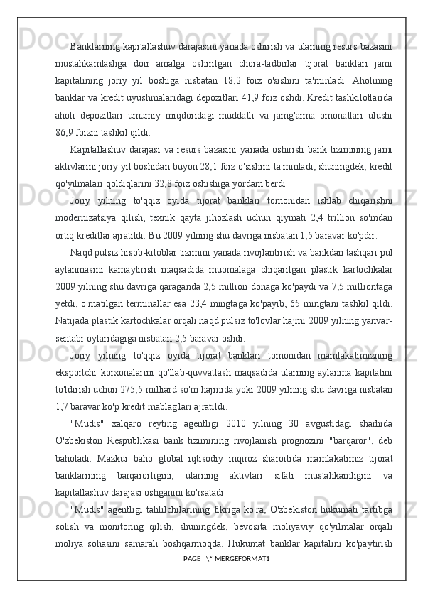 Banklarning kapitallashuv darajasini yanada oshirish va ularning resurs bazasini
mustahkamlashga   doir   amalga   oshirilgan   chora-tadbirlar   tijorat   banklari   jami
kapitalining   joriy   yil   boshiga   nisbatan   18,2   foiz   o'sishini   ta'minladi.   Aholining
banklar va kredit uyushmalaridagi depozitlari 41,9 foiz oshdi. Kredit tashkilotlarida
aholi   depozitlari   umumiy   miqdoridagi   muddatli   va   jamg'arma   omonatlari   ulushi
86,9 foizni tashkil qildi.
Kapitallashuv   darajasi   va   resurs   bazasini   yanada   oshirish   bank   tizimining   jami
aktivlarini joriy yil boshidan buyon 28,1 foiz o'sishini ta'minladi, shuningdek, kredit
qo'yilmalari qoldiqlarini 32,8 foiz oshishiga yordam berdi.
Joriy   yilning   to'qqiz   oyida   tijorat   banklari   tomonidan   ishlab   chiqarishni
modernizatsiya   qilish,   texnik   qayta   jihozlash   uchun   qiymati   2,4   trillion   so'mdan
ortiq kreditlar ajratildi. Bu 2009 yilning shu davriga nisbatan 1,5 baravar ko'pdir.
Naqd pulsiz hisob-kitoblar tizimini yanada rivojlantirish va bankdan tashqari pul
aylanmasini   kamaytirish   maqsadida   muomalaga   chiqarilgan   plastik   kartochkalar
2009 yilning shu davriga qaraganda 2,5 million donaga ko'paydi va 7,5 milliontaga
yetdi, o'rnatilgan terminallar esa 23,4 mingtaga ko'payib, 65 mingtani tashkil qildi.
Natijada plastik kartochkalar orqali naqd pulsiz to'lovlar hajmi 2009 yilning yanvar-
sentabr oylaridagiga nisbatan 2,5 baravar oshdi.
Joriy   yilning   to'qqiz   oyida   tijorat   banklari   tomonidan   mamlakatimizning
eksportchi   korxonalarini   qo'llab-quvvatlash   maqsadida   ularning   aylanma   kapitalini
to'ldirish uchun 275,5 milliard so'm hajmida yoki 2009 yilning shu davriga nisbatan
1,7 baravar ko'p kredit mablag'lari ajratildi.
"Mudis"   xalqaro   reyting   agentligi   2010   yilning   30   avgustidagi   sharhida
O'zbekiston   Respublikasi   bank   tizimining   rivojlanish   prognozini   "barqaror",   deb
baholadi.   Mazkur   baho   global   iqtisodiy   inqiroz   sharoitida   mamlakatimiz   tijorat
banklarining   barqarorligini,   ularning   aktivlari   sifati   mustahkamligini   va
kapitallashuv darajasi oshganini ko'rsatadi.
"Mudis"   agentligi   tahlilchilarining   fikriga   ko'ra,   O'zbekiston   hukumati   tartibga
solish   va   monitoring   qilish,   shuningdek,   bevosita   moliyaviy   qo'yilmalar   orqali
moliya   sohasini   samarali   boshqarmoqda.   Hukumat   banklar   kapitalini   ko'paytirish
PAGE   \* MERGEFORMAT1 