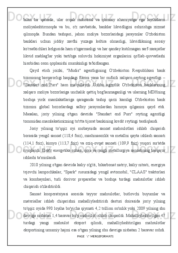 bilan   bir   qatorda,   ular   orqali   industrial   va   ijtimoiy   ahamiyatga   ega   loyihalarni
moliyalashtirmoqda   va   bu,   o'z   navbatida,   banklar   likvidligini   oshirishga   xizmat
qilmoqda.   Bundan   tashqari,   jahon   moliya   bozorlaridagi   jarayonlar   O'zbekiston
banklari   uchun   jiddiy   xavfni   yuzaga   keltira   olmasligi,   likvidlikning   asosiy
ko'rsatkichlari kelgusida ham o'zgarmasligi va har qanday kutilmagan sarf-xarajatlar
likvid   mablag'lar   yoki   tartibga   soluvchi   hokimiyat   organlarini   qo'llab-quvvatlashi
hisobidan oson qoplanishi mumkinligi ta'kidlangan.
Qayd   etish   joizki,   "Mudis"   agentligining   O'zbekiston   Respublikasi   bank
tizimining barqarorligi haqidagi  fikrini yana bir nufuzli xalqaro reyting agentligi –
"Standart   end   Purs"   ham   ma'qullaydi.   Ushbu   agentlik   O'zbekiston   banklarining
xalqaro moliya bozorlariga unchalik qattiq bog'lanmaganligi va ularning MDHning
boshqa   yirik   mamlakatlariga   qaraganda   tashqi   qarzi   kamligi   O'zbekiston   bank
tizimini   global   bozorlardagi   salbiy   jarayonlardan   himoya   qilganini   qayd   etdi.
Masalan,   joriy   yilning   o'tgan   davrida   "Standart   end   Purs"   reyting   agentligi
tomonidan mamlakatimizning to'rtta tijorat bankining kredit reytingi tasdiqlandi.
Joriy   yilning   to'qqiz   oyi   mobaynida   sanoat   mahsulotlari   ishlab   chiqarish
borasida yengil sanoat (118,4 foiz), mashinasozlik va metallni qayta ishlash sanoati
(114,1   foiz),   kimyo   (113,7  foiz)   va  oziq-ovqat   sanoati   (109,9   foiz)   yuqori   sur'atda
rivojlandi. Elektr energetika sohasi, qora va rangli metallurgiya sanoatining barqaror
ishlashi ta'minlandi.
2010 yilning o'tgan davrida kaliy o'g'iti, bikarbonat natriy, kaliy nitrati, energiya
tejovchi  lampochkalar, "Spark" rusumidagi  yengil  avtomobil, "CLAAS" traktorlari
va   kombaynlari,   turli   dorivor   preparatlar   va   boshqa   turdagi   mahsulotlar   ishlab
chiqarish o'zlashtirildi.
Sanoat   kooperatsiyasi   asosida   tayyor   mahsulotlar,   butlovchi   buyumlar   va
materiallar   ishlab   chiqarishni   mahalliylashtirish   dasturi   doirasida   joriy   yilning
to'qqiz oyida 990 loyiha bo'yicha qiymati 4,2 trillion so'mlik yoki 2009 yilning shu
davriga nisbatan 1,4 baravar ko'p mahsulot ishlab chiqarildi. Mahalliylashtirilgan 47
turdagi   yangi   mahsulot   eksport   qilindi,   mahalliylashtirilgan   mahsulotlar
eksportining umumiy hajmi esa o'tgan yilning shu davriga nisbatan 2 baravar oshdi.
PAGE   \* MERGEFORMAT1 