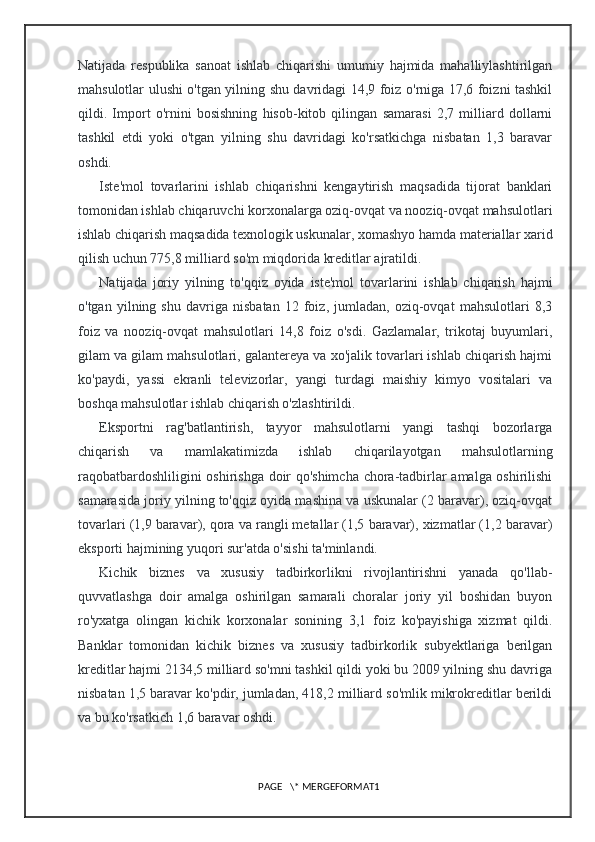 Natijada   respublika   sanoat   ishlab   chiqarishi   umumiy   hajmida   mahalliylashtirilgan
mahsulotlar ulushi o'tgan yilning shu davridagi 14,9 foiz o'rniga 17,6 foizni tashkil
qildi.   Import   o'rnini   bosishning   hisob-kitob   qilingan   samarasi   2,7   milliard   dollarni
tashkil   etdi   yoki   o'tgan   yilning   shu   davridagi   ko'rsatkichga   nisbatan   1,3   baravar
oshdi.
Iste'mol   tovarlarini   ishlab   chiqarishni   kengaytirish   maqsadida   tijorat   banklari
tomonidan ishlab chiqaruvchi korxonalarga oziq-ovqat va nooziq-ovqat mahsulotlari
ishlab chiqarish maqsadida texnologik uskunalar, xomashyo hamda materiallar xarid
qilish uchun 775,8 milliard so'm miqdorida kreditlar ajratildi.
Natijada   joriy   yilning   to'qqiz   oyida   iste'mol   tovarlarini   ishlab   chiqarish   hajmi
o'tgan   yilning   shu   davriga   nisbatan   12   foiz,   jumladan,   oziq-ovqat   mahsulotlari   8,3
foiz   va   nooziq-ovqat   mahsulotlari   14,8   foiz   o'sdi.   Gazlamalar,   trikotaj   buyumlari,
gilam va gilam mahsulotlari, galantereya va xo'jalik tovarlari ishlab chiqarish hajmi
ko'paydi,   yassi   ekranli   televizorlar,   yangi   turdagi   maishiy   kimyo   vositalari   va
boshqa mahsulotlar ishlab chiqarish o'zlashtirildi.
Eksportni   rag'batlantirish,   tayyor   mahsulotlarni   yangi   tashqi   bozorlarga
chiqarish   va   mamlakatimizda   ishlab   chiqarilayotgan   mahsulotlarning
raqobatbardoshliligini oshirishga doir qo'shimcha chora-tadbirlar amalga oshirilishi
samarasida joriy yilning to'qqiz oyida mashina va uskunalar (2 baravar), oziq-ovqat
tovarlari (1,9 baravar), qora va rangli metallar (1,5 baravar), xizmatlar (1,2 baravar)
eksporti hajmining yuqori sur'atda o'sishi ta'minlandi.
Kichik   biznes   va   xususiy   tadbirkorlikni   rivojlantirishni   yanada   qo'llab-
quvvatlashga   doir   amalga   oshirilgan   samarali   choralar   joriy   yil   boshidan   buyon
ro'yxatga   olingan   kichik   korxonalar   sonining   3,1   foiz   ko'payishiga   xizmat   qildi.
Banklar   tomonidan   kichik   biznes   va   xususiy   tadbirkorlik   subyektlariga   berilgan
kreditlar hajmi 2134,5 milliard so'mni tashkil qildi yoki bu 2009 yilning shu davriga
nisbatan 1,5 baravar ko'pdir, jumladan, 418,2 milliard so'mlik mikrokreditlar berildi
va bu ko'rsatkich 1,6 baravar oshdi.
PAGE   \* MERGEFORMAT1