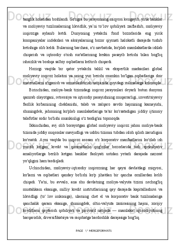 tanglik holatidan boshlandi. So'ngra bu jarayonning miqyosi kengayib, yirik banklar
va   moliyaviy   tuzilmalarning   likvidlik,   ya’ni   to‘lov   qobiliyati   zaiflashib,   moliyaviy
inqirozga   aylanib   ketdi.   Dunyoning   yetakchi   fond   bozorlarida   eng   yirik
kompaniyalar   indekslari   va   aksiyalarning   bozor   qiymati   halokatli   darajada   tushib
ketishiga olib keldi. Bularning barchasi, o'z navbatida, ko'plab mamlakatlarda ishlab
chiqarish   va   iqtisodiy   o'sish   sur'atlarining   keskin   pasayib   ketishi   bilan   bog'liq
ishsizlik va boshqa salbiy oqibatlarni keltirib chiqardi.
Hozirgi   vaqtda   bir   qator   yetakchi   tahlil   va   ekspertlik   markazlari   global
moliyaviy   inqiroz   holatini   va   uning   yuz   berishi   mumkin   bo'lgan   oqibatlariga   doir
materiallarni o'rganish va umumlashtirish natijasida quyidagi xulosalarga kelmoqda.
Birinchidan,   moliya-bank   tizimidagi   inqiroz   jarayonlari   deyarli   butun   dunyoni
qamrab olayotgani, retsessiya va iqtisodiy pasayishning muqarrarligi, investitsiyaviy
faollik   ko'lamining   cheklanishi,   talab   va   xalqaro   savdo   hajmining   kamayishi,
shuningdek,   jahonning   ko'plab   mamlakatlariga   ta'sir   ko'rsatadigan   jiddiy   ijtimoiy
talafotlar sodir bo'lishi mumkinligi o'z tasdig'ini topmoqda.
Ikkinchidan,   avj   olib   borayotgan   global   moliyaviy   inqiroz   jahon   moliya-bank
tizimida jiddiy nuqsonlar mavjudligi va ushbu tizimni tubdan isloh qilish zarurligini
ko'rsatdi.   Ayni   vaqtda   bu   inqiroz   asosan   o'z   korporativ   manfaatlarini   ko'zlab   ish
yuritib   kelgan,   kredit   va   qimmatbaho   qog'ozlar   bozorlarida   turli   spekulyativ
amaliyotlarga   berilib   ketgan   banklar   faoliyati   ustidan   yetarli   darajada   nazorat
yo'qligini ham tasdiqladi.
Uchinchidan,   moliyaviy-iqtisodiy   inqirozning   har   qaysi   davlatdagi   miqyosi,
ko'lami   va   oqibatlari   qanday   bo'lishi   ko'p   jihatdan   bir   qancha   omillardan   kelib
chiqadi.   Ya'ni,   bu   avvalo,   ana   shu   davlatning   moliya-valyuta   tizimi   nechog'liq
mustahkam   ekaniga,   milliy   kredit   institutlarining   qay   darajada   kapitallashuvi   va
likvidligi   (to'   lov   imkoniga),   ularning   chet   el   va   korporativ   bank   tuzilmalariga
qanchalik   qaram   ekaniga,   shuningdek,   oltin-valyuta   zaxirasining   hajmi,   xorijiy
kreditlarni   qaytarish   qobiliyati   va   pirovard   natijada   —   mamlakat   iqtisodiyotining
barqarorlik, diversifikatsiya va raqobatga bardoshlik darajasiga bog'liq.
PAGE   \* MERGEFORMAT1 